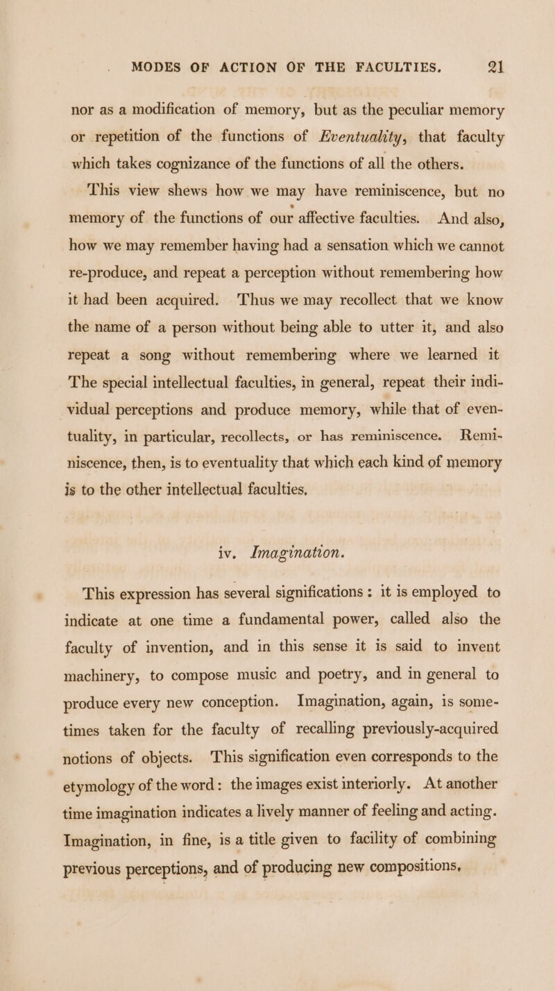 nor as a modification of memory, but as the peculiar memory or repetition of the functions of Eventuality, that faculty which takes cognizance of the functions of all the others. — This view shews how we may have reminiscence, but no memory of the functions of our affective faculties. And also, how we may remember having had a sensation which we cannot re-produce, and repeat a perception without remembering how it had been acquired. ‘Thus we may recollect that we know the name of a person without being able to utter it, and also repeat a song without remembering where we learned it The special intellectual faculties, in general, repeat their indi- vidual perceptions and produce memory, while that of even- tuality, in particular, recollects, or has reminiscence. Remi- niscence, then, is to eventuality that which each kind of memory is to the other intellectual faculties, iv. Imagination. This expression has several significations: it is employed to indicate at one time a fundamental power, called also the faculty of invention, and in this sense it 1s said to invent machinery, to compose music and poetry, and in general to produce every new conception. Imagination, again, is some- times taken for the faculty of recalling previously-acquired notions of objects. This signification even corresponds to the etymology of the word: the images exist interiorly. At another time imagination indicates a lively manner of feeling and acting. Imagination, in fine, is a title given to facility of combining previous perceptions, and of producing new compositions,