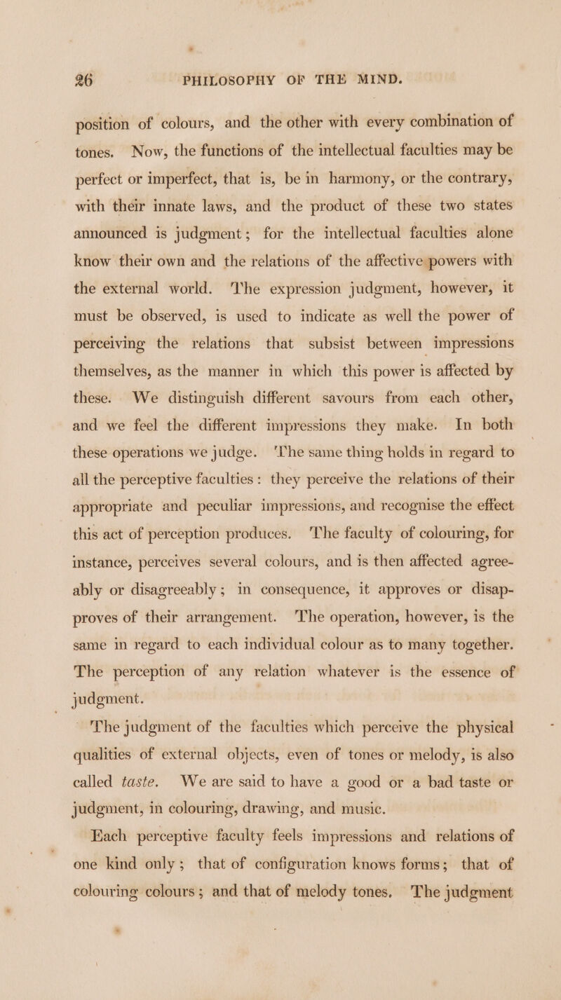 position of colours, and the other with every combination of tones. Now, the functions of the intellectual faculties may be perfect or imperfect, that is, be in harmony, or the contrary, with their innate laws, and the product of these two states announced is judgment; for the intellectual faculties alone know their own and the relations of the affective powers with the external world. he expression judgment, however, it must be observed, is used to indicate as well the power of perceiving the relations that subsist between impressions themselves, as the manner in which this power is affected by these. We distinguish different savours from each other, and we feel the different impressions they make. In both these operations we judge. ‘lhe same thing holds in regard to all the perceptive faculties: they perceive the relations of their appropriate and peculiar impressions, and recognise the effect this act of perception produces. The faculty of colouring, for instance, perceives several colours, and is then affected agree- ably or disagreeably ; in consequence, it approves or disap- proves of their arrangement. The operation, however, is the same in regard to each individual colour as to many together. The perception of any relation whatever is the essence of judgment. , The judgment of the faculties which perceive the physical qualities of external objects, even of tones or melody, is also called taste. We are said to have a good or a bad taste or judgment, in colouring, drawing, and music. Each perceptive faculty feels impressions and relations of one kind only; that of configuration knows forms; that of colouring colours ; and that of melody tones. The judgment *