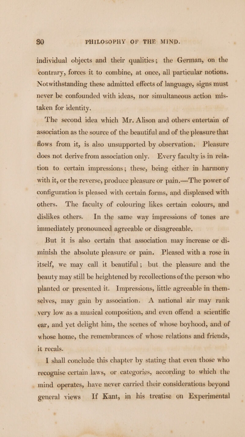 individual objects and their qualities; the German, on the contrary, forces it to combine, at once, all particular notions. Notwithstanding these admitted effects of language, signs must never be confounded with ideas, nor simultaneous action mis- taken for identity. The second idea which Mr. Alison and others entertain of association as the source of the beautiful and of the pleasure that flows from it, is also unsupported by observation, Pleasure does not derive from association only. Every faculty is in rela- tion to certain impressions; these, being either in harmony with it, or the reverse, produce pleasure or pain.—The power of configuration is pleased with certain forms, and displeased with others. The faculty of colouring likes certain colours, and dislikes others. In the same way impressions of tones are immediately pronounced agreeable or disagreeable. But it is also certain that association. may increase or di- minish the absolute pleasure or pain. Pleased with a rose in itself, we may call it beautiful; but the pleasure and the beauty may still be heightened by recollections of the person who planted or presented it. Impressions, little agreeable in them- selves, may gain by association. A national air may rank very low as.a musical composition, and even offend a scientific ear, and yet delight him, the scenes of whose boyhood, and of whose home, the remembrances of whose relations and friends, it recals. I shall conclude this chapter by stating that even those who recognise certain laws, or categories, according to which the . mind operates, have never carried their considerations beyond general views If Kant, in his treatise on Experimental