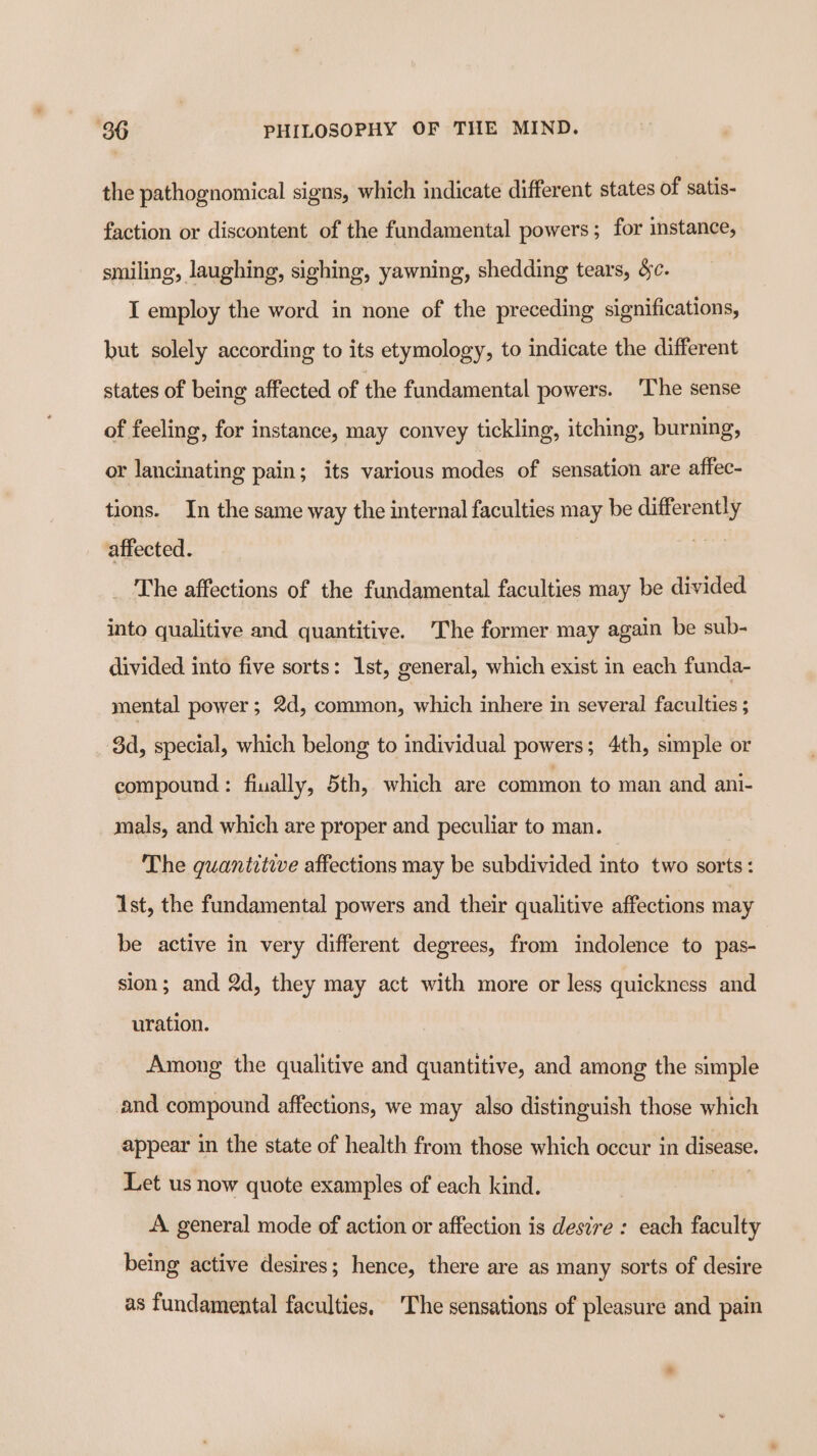 the pathognomical signs, which indicate different states of satis- faction or discontent of the fundamental powers ; for instance, smiling, laughing, sighing, yawning, shedding tears, Sc. I employ the word in none of the preceding significations, but solely according to its etymology, to indicate the different states of being affected of the fundamental powers. ‘The sense of feeling, for instance, may convey tickling, itching, burning, or lancinating pain; its various modes of sensation are affec- tions. In the same way the internal faculties may be differently affected. The affections of the fundamental faculties may be divided into qualitive and quantitive. The former may again be sub- divided into five sorts: Ist, general, which exist in each funda- mental power; 2d, common, which inhere in several faculties 5 3d, special, which belong to individual powers; 4th, simple or compound: finally, 5th, which are common to man and ani- mals, and which are proper and peculiar to man. The guantitive affections may be subdivided into two sorts: Ast, the fundamental powers and their qualitive affections may be active in very different degrees, from indolence to pas- sion; and 2d, they may act with more or less quickness and uration. Among the qualitive and quantitive, and among the simple and compound affections, we may also distinguish those which appear in the state of health from those which occur in disease. Let us now quote examples of each kind. | A general mode of action or affection is desire : each faculty being active desires; hence, there are as many sorts of desire as fundamental faculties. The sensations of pleasure and pain