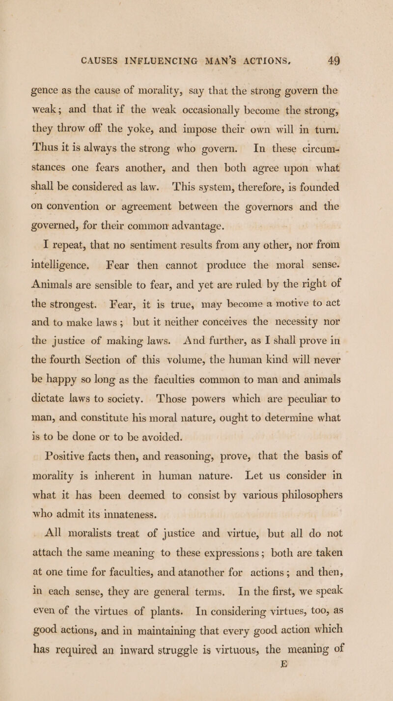 gence as the cause of morality, say that the strong govern the weak; and that if the weak occasionally become the strong, they throw off the yoke, and impose their own will in turn. Thus it is always the strong who govern. In these circum- stances one fears another, and then both agree upon what shall be considered as law. This system, therefore, is founded on convention or agreement between the governors and the governed, for their common advantage. I repeat, that no sentiment results from any other, nor from intelligence, Fear then cannot produce the moral sense. Animals are sensible to fear, and yet are ruled by the right of the strongest. Fear, it is true, may become a motive to act and to make laws; but it neither conceives the necessity nor the justice of making laws. And further, as I shall prove in the fourth Section of this volume, the human kind will never be happy so long as the faculties common to man and animals dictate laws to society. ‘Those powers which are peculiar to man, and constitute his moral nature, ought to determine what is to be done or to be avoided. Positive facts then, and reasoning, prove, that the basis of morality is inherent in human nature. Let us consider in what it has been deemed to consist by various philosophers who admit its mnateness. All moralists treat of justice and virtue, but all do not attach the same meaning to these expressions; both are taken at one time for faculties, and atanother for actions; and then, in each sense, they are general terms. In the first, we speak even of the virtues of plants. In considering virtues, too, as good actions, and in maintaining that every good action which has required an inward struggle is virtuous, the meaning of E