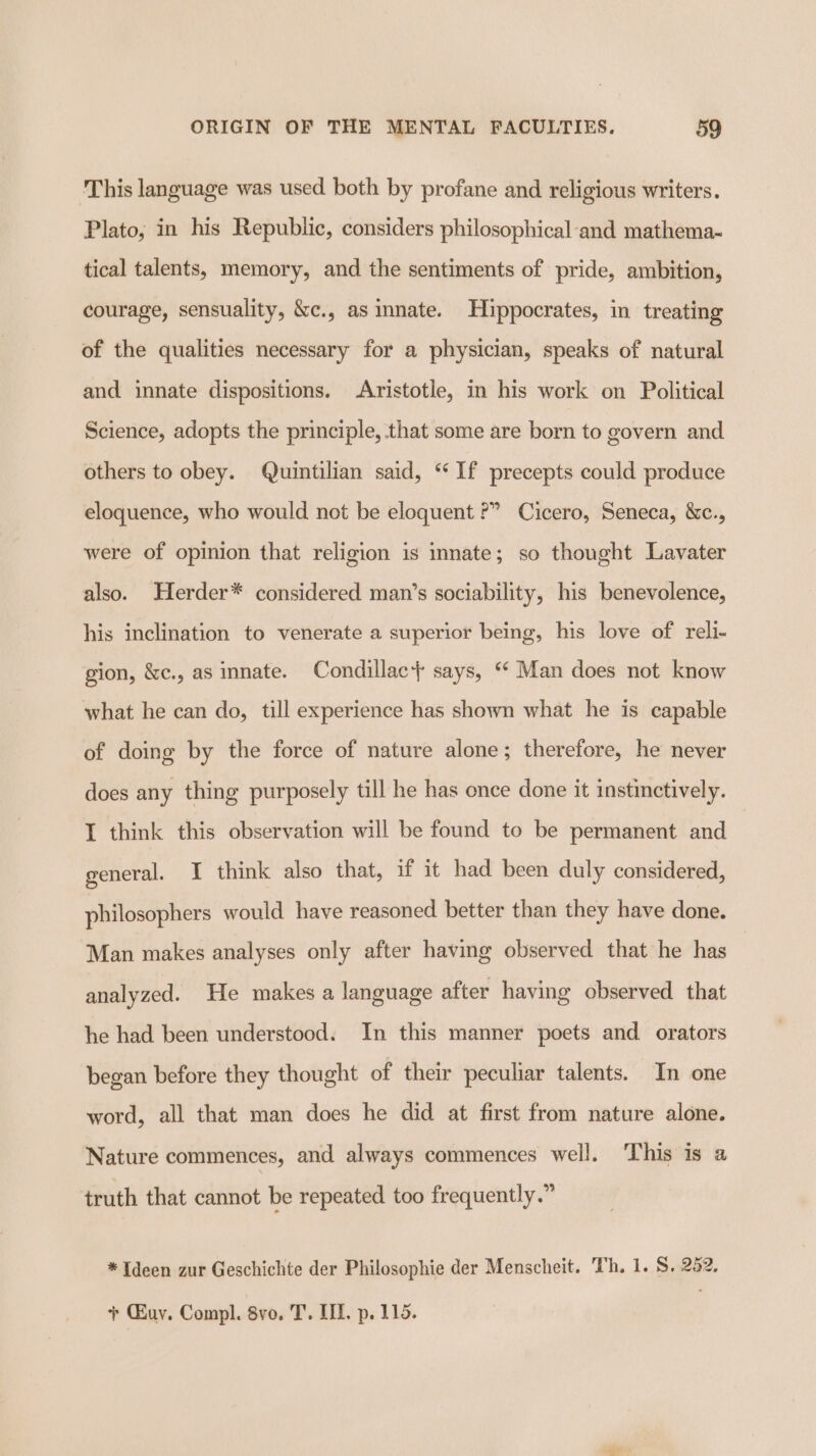 This language was used both by profane and religious writers. Plato, in his Republic, considers philosophical and mathema- tical talents, memory, and the sentiments of pride, ambition, courage, sensuality, &amp;c., as innate. Hippocrates, im treating of the qualities necessary for a physician, speaks of natural and innate dispositions. Aristotle, in his work on Political Science, adopts the principle, that some are born to govern and others to obey. Quintilian said, “If precepts could produce eloquence, who would not be eloquent ?” Cicero, Seneca, &amp;c., were of opinion that religion is innate; so thought Lavater also. Herder* considered man’s sociability, his benevolence, his inclination to venerate a superior being, his love of reli- gion, &amp;c., as innate. Condillac+ says, ** Man does not know what he can do, till experience has shown what he is capable of doing by the force of nature alone; therefore, he never does any thing purposely till he has once done it instinctively. I think this observation will be found to be permanent and general. I think also that, if it had been duly considered, philosophers would have reasoned better than they have done. Man makes analyses only after having observed that he has analyzed. He makes a language after having observed that he had been understood. In this manner poets and orators began before they thought of their peculiar talents. In one word, all that man does he did at first from nature alone. Nature commences, and always commences well. ‘This is a truth that cannot be repeated too frequently.” *Ideen zur Geschichte der Philosophie der Menscheit. Th. 1. S. 252. + Guy. Compl. 8vo, T. IIL, p. 115.