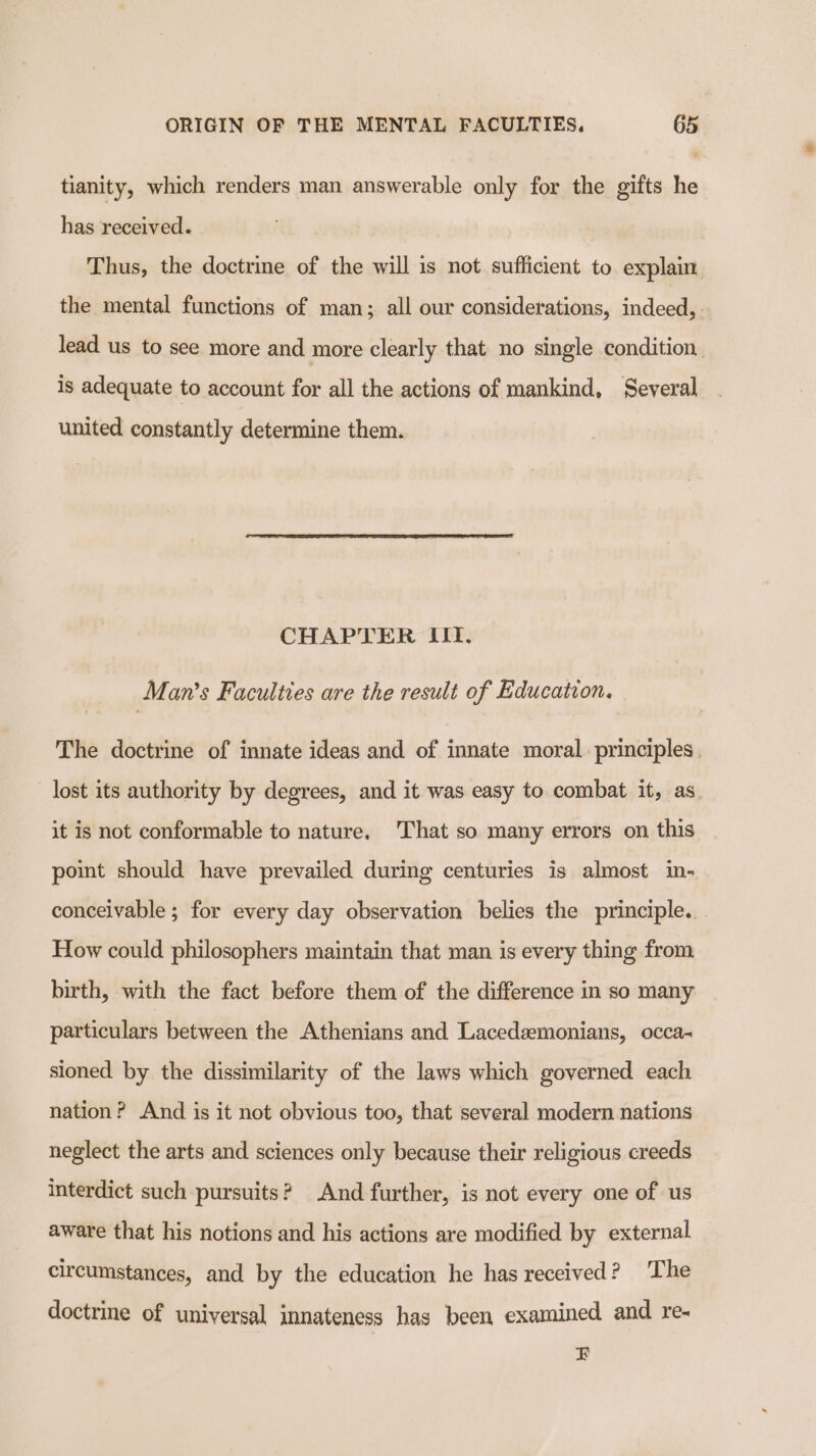 tianity, which renders man answerable only for the gifts he has received. ) Thus, the doctrine of the will is not sufficient to explain the mental functions of man; all our considerations, indeeele lead us to see more and more clearly that no single condition is adequate to account for all the actions of mankind, Several united constantly determine them. CHAPTER IIT. Man’s Faculties are the result of Education. The doctrine of innate ideas and of innate moral. principles. lost its authority by degrees, and it was easy to combat it, as. it is not conformable to nature. That so many errors on this point should have prevailed during centuries is almost in- conceivable ; for every day observation belies the principle. How could philosophers maintain that man is every thing from birth, with the fact before them of the difference in so many particulars between the Athenians and Lacedaemonians, occa- sioned by the dissimilarity of the laws which governed each nation? And is it not obvious too, that several modern nations neglect the arts and sciences only because their religious creeds interdict such pursuits? And further, is not every one of us aware that his notions and his actions are modified by external circumstances, and by the education he has received ? The doctrine of universal innateness has been examined and re- FB