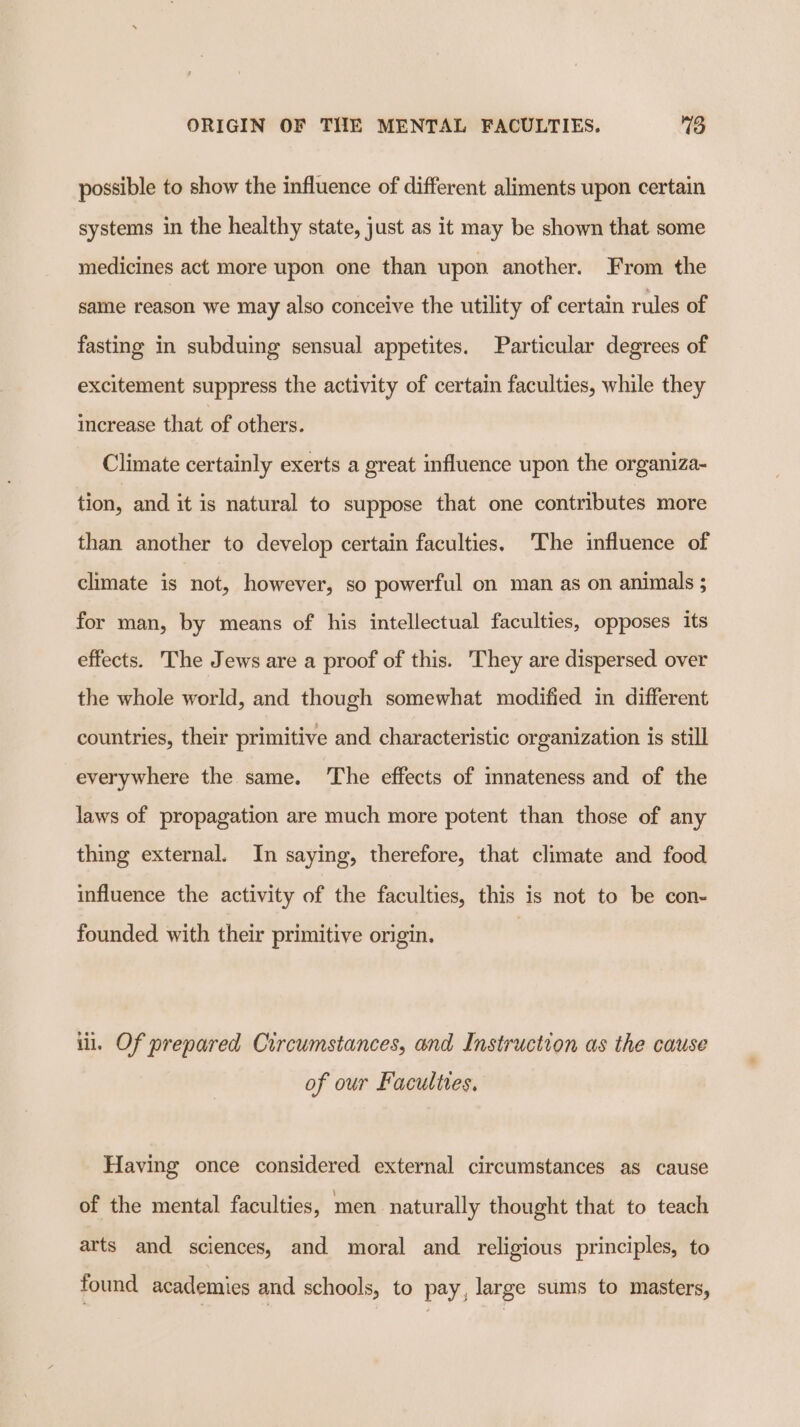 possible to show the influence of different aliments upon certain systems in the healthy state, just as it may be shown that some medicines act more upon one than upon another. From the same reason we may also conceive the utility of certain rules of fasting in subduing sensual appetites. Particular degrees of excitement suppress the activity of certain faculties, while they increase that of others. Climate certainly exerts a great influence upon the organiza- tion, and it is natural to suppose that one contributes more than another to develop certain faculties. The influence of climate is not, however, so powerful on man as on animals ; for man, by means of his intellectual faculties, opposes its effects. The Jews are a proof of this. They are dispersed over the whole world, and though somewhat modified in different countries, their primitive and characteristic organization is still everywhere the same. ‘The effects of innateness and of the laws of propagation are much more potent than those of any thing external. In saying, therefore, that climate and food influence the activity of the faculties, this is not to be con- founded with their primitive origin. iil. Of prepared Circumstances, and Instruction as the cause of our Faculties. Having once considered external circumstances as cause of the mental faculties, men naturally thought that to teach arts and sciences, and moral and religious principles, to found academies and schools, to pay, large sums to masters,