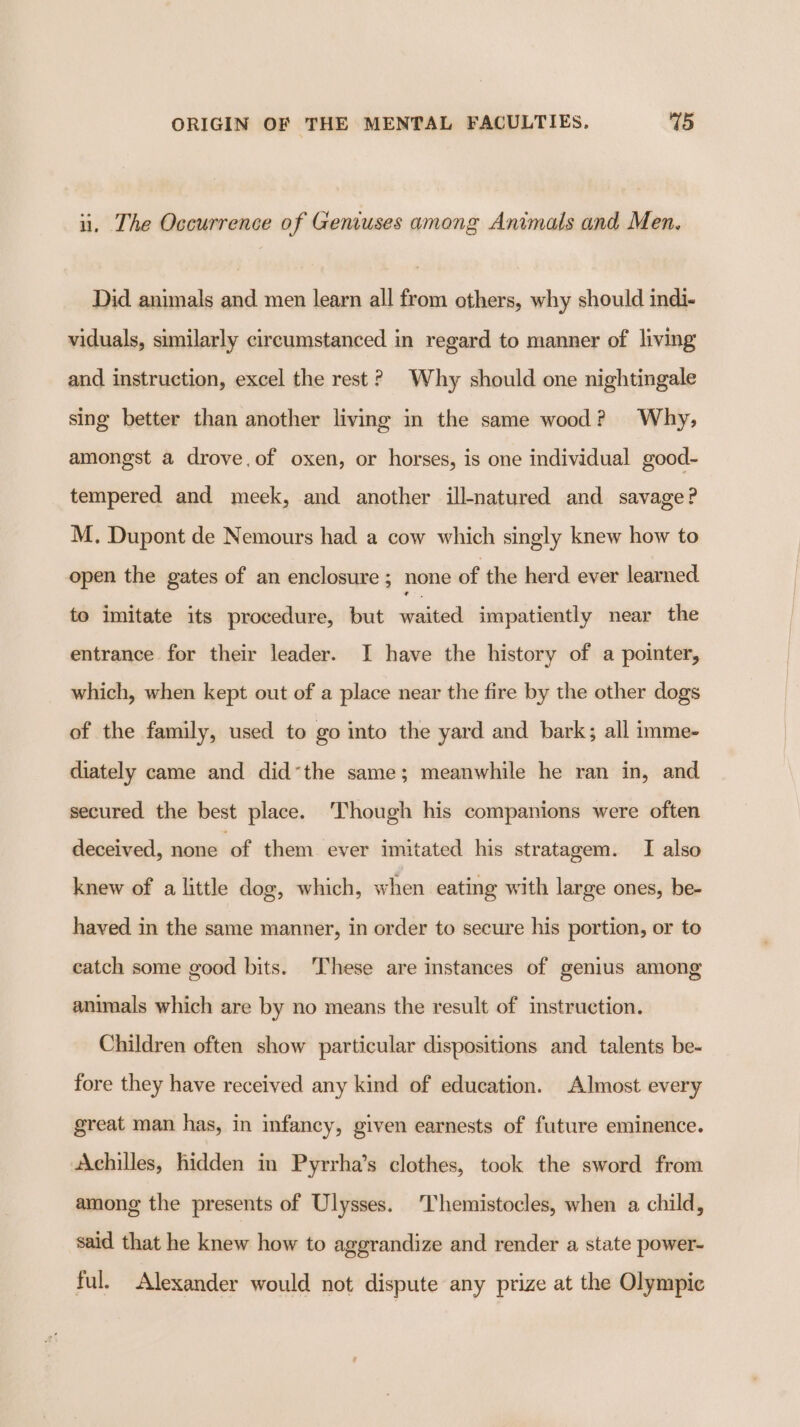 i. The Occurrence of Geniuses among Animals and Men. Did animals and men learn all from others, why should indi- viduals, similarly circumstanced in regard to manner of living and instruction, excel the rest? Why should one nightingale sing better than another living in the same wood? Why, amongst a drove.of oxen, or horses, is one individual good- tempered and meek, and another ill-natured and savage? M. Dupont de Nemours had a cow which singly knew how to open the gates of an enclosure ; none of the herd ever learned to imitate its procedure, but waited impatiently near the entrance for their leader. I have the history of a pointer, which, when kept out of a place near the fire by the other dogs of the family, used to go into the yard and bark; all imme- diately came and did’the same; meanwhile he ran in, and secured the best place. ‘Though his companions were often deceived, none ‘of them ever imitated his stratagem. I also knew of a little dog, which, when eating with large ones, be- haved in the same manner, in order to secure his portion, or to catch some good bits. These are instances of genius among animals which are by no means the result of instruction. Children often show particular dispositions and talents be- fore they have received any kind of education. Almost every great man has, in infancy, given earnests of future eminence. Achilles, hidden in Pyrrha’s clothes, took the sword from among the presents of Ulysses. Themistocles, when a child, said that he knew how to aggrandize and render a state power- ful. Alexander would not dispute any prize at the Olympic