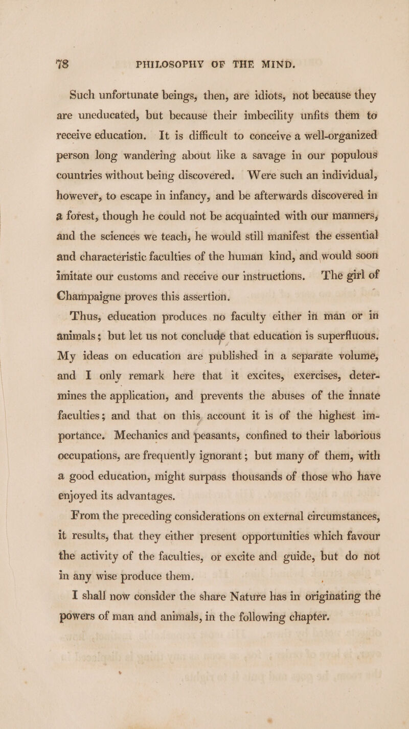 Such unfortunate beings, then, are idiots, not because they are uneducated, but because their imbecility unfits them to receive education. It is difficult to conceive a well-organized person long wandering about like a savage in our populous countries without being discovered. Were such an individual, however, to escape in infancy, and be afterwards discovered in a forest, though he could not be acquainted with our manners, and the sciences we teach, he would still manifest the essential and characteristic faculties of the human kind, and would soon imitate our customs and receive our instructions. The girl of Champaigne proves this assertion. : Thus, education produces no faculty either in man or in animals; but let us not conclude that education is superfluous. My ideas on education are published in a separate volume, and I only remark here that it excites, exercises, deter- mines the application, and prevents the abuses of the innate faculties; and that on this, account it is of the highest im- portance. Mechanics and peasants, confined to their laborious occupations, are frequently ignorant; but many of them, with a good education, might surpass thousands of those who have enjoyed its advantages. From the preceding considerations on external circumstances, it results, that they either present opportunities which favour the activity of the faculties, or excite and guide, but do not in any wise produce them. I shall now consider the share Nature has in originating the powers of man and animals, in the following chapter.