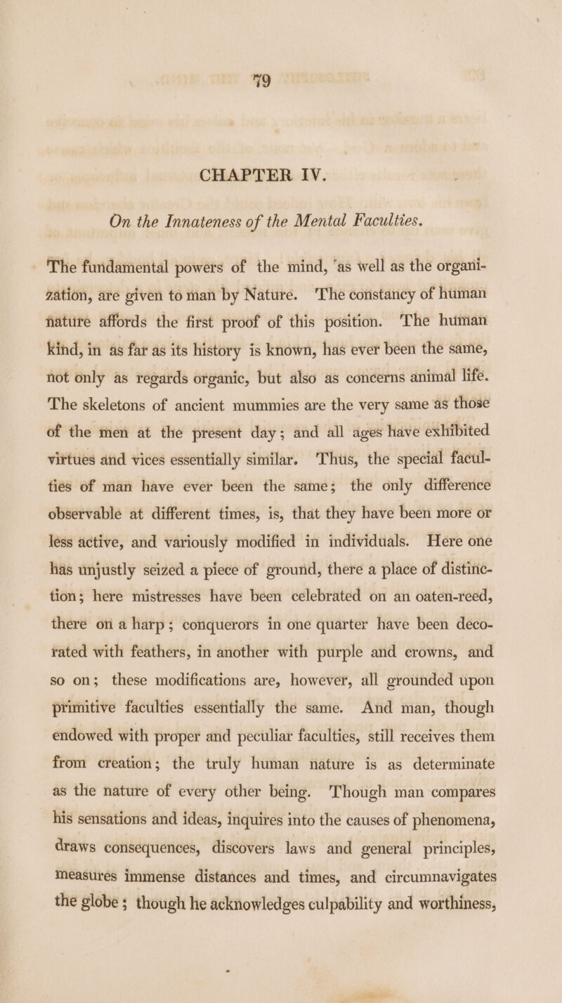 CHAPTER IV. On the Innateness of the Mental Faculties. - The fundamental powers of the mind, ‘as well as the organi- gation, are given toman by Nature. 'The constancy of human nature affords the first proof of this position. The human kind, in as far as its history is known, has ever been the same, not only as regards organic, but also as concerns animal life. The skeletons of ancient mummies are the very same as those of the men at the present day; and all ages have exhibited virtues and vices essentially similar. ‘Thtis, the special facul- ties of man have ever been the same; the only difference observable at different times, is, that they have been more or less active, and variously modified in individuals. Here one has unjustly seized a piece of ground, there a place of distinc- tion; here mistresses have been celebrated on an oaten-reed, there on a harp; conquerors in one quarter have been deco- rated with feathers, in another with purple and crowns, and so on; these modifications are, however, all grounded upon primitive faculties essentially the same. And man, though endowed with proper and peculiar faculties, still receives them from creation; the truly human nature is as determinate as the nature of every other being. Though man compares his sensations and ideas, inquires into the causes of phenomena, draws consequences, discovers laws and general principles, measures immense distances and times, and circumnavigates the globe ; though he acknowledges culpability and worthiness,