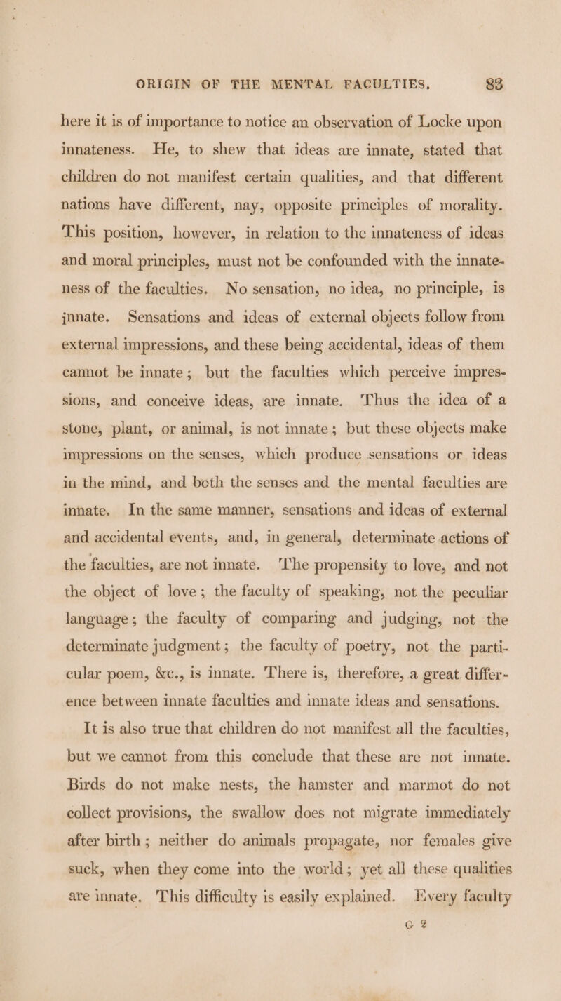 here it is of importance to notice an observation of Locke upon innateness. He, to shew that ideas are innate, stated that children do not manifest certain qualities, and that different nations have different, nay, opposite principles of morality. This position, however, in relation to the innateness of ideas and moral principles, must not be confounded with the innate- ness of the faculties. No sensation, no idea, no principle, is jnnate. Sensations and ideas of external objects follow from external impressions, and these being accidental, ideas of them camot be innate; but the faculties which perceive impres- sions, and conceive ideas, are innate. ‘Thus the idea of a stone, plant, or animal, is not innate; but these objects make impressions on the senses, which produce sensations or. ideas in the mind, and both the senses and the mental faculties are innate. In the same manner, sensations and ideas of external and accidental events, and, in general, determinate actions of the faculties, are not innate. The propensity to love, and not the object of love ; the faculty of speaking, not the peculiar language; the faculty of comparing and judging, not the determinate judgment; the faculty of poetry, not the parti- cular poem, &amp;c., is innate. There is, therefore, a great. differ- ence between innate faculties and innate ideas and sensations. It is also true that children do not manifest all the faculties, but we cannot from this conclude that these are not innate. Birds do not make nests, the hamster and marmot. do not collect provisions, the swallow does not migrate immediately after birth; neither do animals propagate, nor females give suck, when they come into the world; yet all these qualities are innate. his difficulty is easily explained. Every faculty G 2