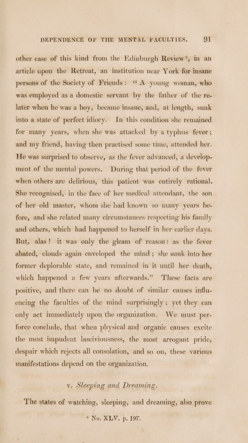 other case of this kind from the Edinburgh Review*, im an article upon the Retreat, an institution near York for insane persons of the Society of Friends: ‘ A young woman, who was employed as a domestic servant by the father of the re- later when he was a boy, became insane, and, at length, sunk ito a state of perfect idiocy. In this condition she remained for many years, when she was attacked by a typhus fever; and my friend, having then practised some time, attended her. He was surprised to observe, as the fever advanced, a develop- ment of the mental powers. During that period of the fever when others are delirious, this patient was entirely rational. She recognised,. in the face of her medical attendant, the son of her old master, whom she had known so many years be fore, and she related many circumstances respecting his family and others, which had happened to herself in her earlier days. But, alas! it was only the gleam of reason: as the fever abated, clouds again enveloped the mind; she sunk into her former deplorable state, and remained in it until her death, which happened a few years afterwards.” These facts are positive, and there can be no doubt of similar causes influ- encing the faculties of the mind surprisingly ; yet they can only act immediately upon the organization. We must per- force conclude, that when physical and organic causes excite the mest impudent lasciviousness, the most arrogant pride, despair which rejects all consolation, and so on, these various manifestations depend on the organization. v. Sleeping and Dreaming. The states of watching, sleeping, and dreaming, also prove * Nos ALV. p. 197.