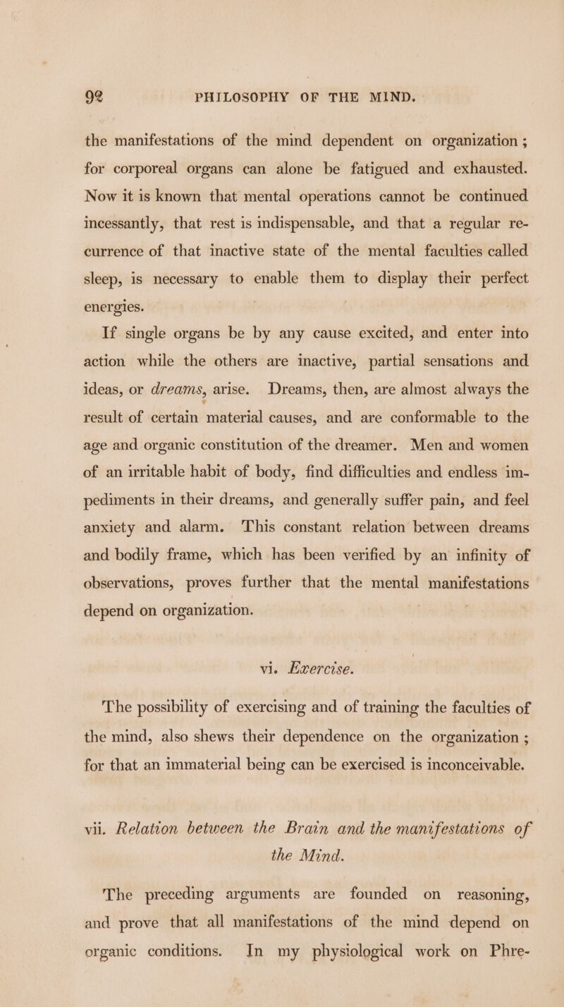 the manifestations of the mind dependent on organization ; for corporeal organs can alone be fatigued and exhausted. Now it is known that mental operations cannot be continued incessantly, that rest is indispensable, and that a regular re- currence of that inactive state of the mental faculties called sleep, is necessary to enable them to display their perfect energies. If single organs be by any cause excited, and enter into action while the others are inactive, partial sensations and ideas, or dreams, arise. Dreams, then, are almost always the result of certain shite causes, and are conformable to the age and organic constitution of the dreamer. Men and women of an irritable habit of body, find difficulties and endless im- pediments in their dreams, and generally suffer pain, and feel anxiety and alarm. ‘This constant relation between dreams and bodily frame, which has been verified by an infinity of observations, proves further that the mental manifestations depend on organization. vi. Evercise. The possibility of exercising and of training the faculties of the mind, also shews their dependence on the organization ; for that an immaterial being can be exercised is inconceivable. vii. Relation between the Brain and the mantfestations of the Mind. The preceding arguments are founded on_ reasoning, and prove that all manifestations of the mind depend on organic conditions. In my physiological work on Phre-