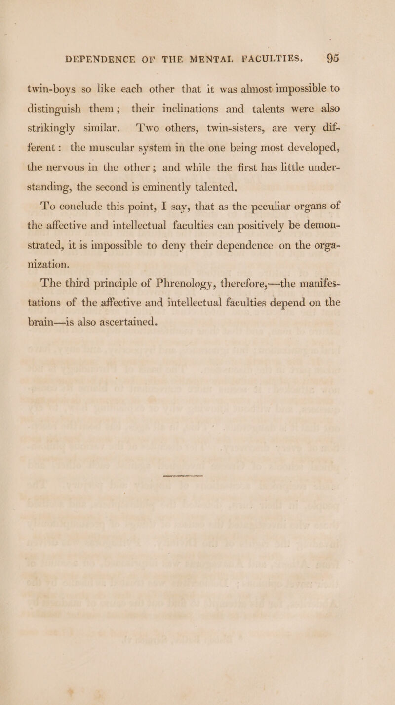 twin-boys so like each other that it was almost impossible to distinguish them; their inclinations and talents were also strikingly similar. Two others, twin-sisters, are very dif- ferent: the muscular system in the one being most developed, the nervous in the other; and while the first has little under- standing, the second is eminently talented. To conclude this point, I say, that as the peculiar organs of the affective and intellectual faculties can positively be demon- strated, it 1s impossible to deny their dependence on the orga- nization. The third principle of Phrenology, therefore,—the manifes- tations of the affective and intellectual faculties depend on the brain—is also ascertained.