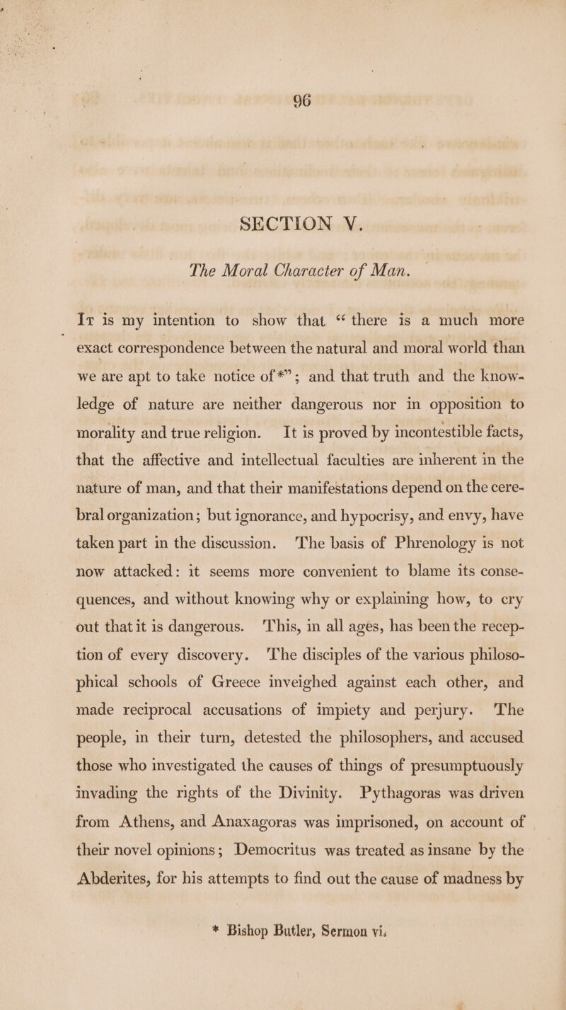 SECTION V. The Moral Character of Man. Ir is my intention to show that “ there is a much more exact correspondence between the natural and moral world than we are apt to take notice of *”; and that truth and the know- ledge of nature are neither dangerous nor in opposition to morality and true religion. It is proved by incontestible facts, that the affective and intellectual faculties are inherent in the nature of man, and that their manifestations depend on the cere- bral organization; but ignorance, and hypocrisy, and envy, have taken part in the discussion. The basis of Phrenology is not now attacked: it seems more convenient to blame its conse- quences, and without knowing why or explaining how, to cry out thatit is dangerous. This, in all ages, has been the recep- tion of every discovery. ‘The disciples of the various philoso- phical schools of Greece inveighed against each other, and made reciprocal accusations of impiety and perjury. The people, in their turn, detested the philosophers, and accused those who investigated the causes of things of presumptuously invading the rights of the Divinity. Pythagoras was driven from Athens, and Anaxagoras was imprisoned, on account of their novel opinions; Democritus was treated as insane by the Abderites, for his attempts to find out the cause of madness by