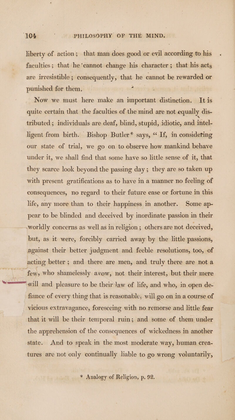 liberty of action; that man does good or evil according to his Ponies; that he ‘cannot change his character ; that his acts are irresistible ; consequently, that he cannot be rewarded or punished for them. forty Now we must here make an important distinction. It is quite certain that the faculties of the mind are not equally dis- tributed ; individuals are deaf, blind, stupid, idiotic, and intel- ligent from birth. Bishop Butler* says, “ If, in considering our state of trial, we go on to observe how mankind behave under it, we shall find that some have so little sense of it, that they scarce look beyond the passing day; they are so taken up with present gratifications as to have In a manner no feeling of consequences, no regard to their future ease or fortune in this life, any more than to their happiness in another. Some ap- pear to be blinded and deceived by inordinate passion in their ~,worldly concerns as well as in religion; others are not deceived, but, as it were, forcibly carried away by the little passions, against their better judgment and feeble resolutions, too, of acting better ; and there are men, and truly there are not a Sek who shamelessly avow, not their interest, but their mere see will and pleasure to be their law of life, and who, in open de- fiance of every thing that is reasonable, will go on ina course of vicious extravagance, foreseeing with no remorse and little fear that it will be their temporal ruin; and some of them under the apprehension of the consequences of wickedness in another state. And to speak in the most moderate way, human crea- tures are not only continually lable to go wrong voluntarily, * Analogy of Religion, p. 92.