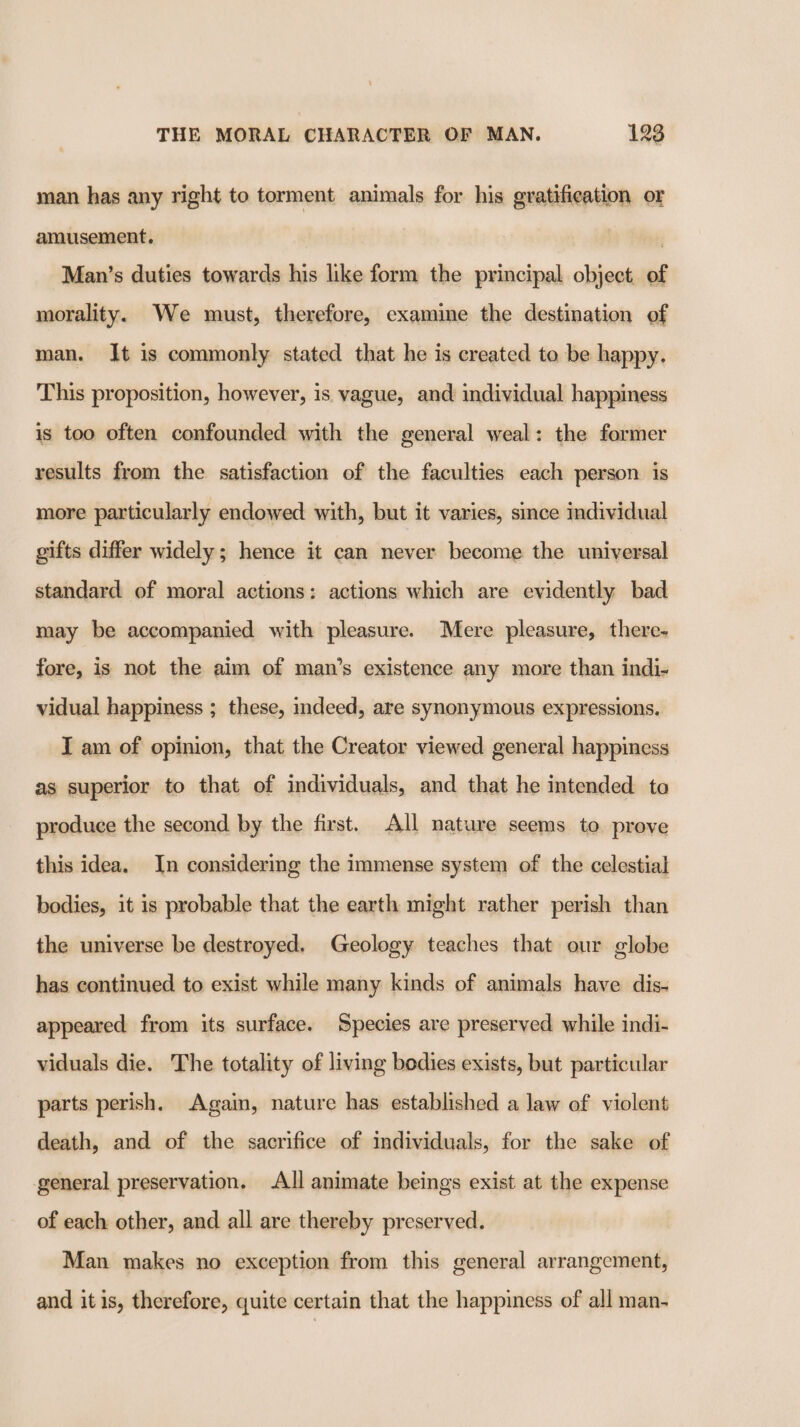 man has any right to torment animals for his gratification or amusement. Man’s duties towards his like form the principal object. of morality. We must, therefore, examine the destination of man. It is commonly stated that he is created to be happy. This proposition, however, is vague, and individual happiness is too often confounded with the general weal: the former results from the satisfaction of the faculties each person is more particularly endowed with, but it varies, since individual gifts differ widely; hence it can never become the universal standard of moral actions: actions which are evidently bad may be accompanied with pleasure. Mere pleasure, there- fore, is not the aim of man’s existence any more than indi- vidual happiness ; these, indeed, are synonymous expressions. I am of opinion, that the Creator viewed general happiness as superior to that of individuals, and that he intended to produce the second by the first. All nature seems to prove this idea. In considering the immense system of the celestial bodies, it is probable that the earth might rather perish than the universe be destroyed. Geology teaches that our globe has continued to exist while many kinds of animals have dis- appeared from its surface. Species are preserved while indi- viduals die. The totality of living bodies exists, but particular parts perish. Again, nature has established a law of violent death, and of the sacrifice of individuals, for the sake of general preservation. All animate beings exist at the expense of each other, and all are thereby preserved. Man makes no exception from this general arrangement, and itis, therefore, quite certain that the happiness of all man-