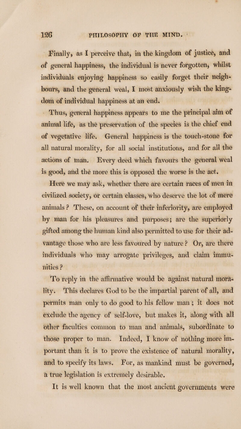 Finally, as I perceive that, in the kingdom of justice, and of general happiness, the individual is never forgotten, whilst individuals enjoying happiness so easily forget their neigh- bours, and the general weal, I most anxiously wish the king- dom of individual happiness at an end. - Thus, general happiness appeais to me the principal aim of animal life, as the preservation of the species is the chief end of vegetative life. General happiness is the touch-stone for all natural morality, for all social institutions, and for all the actions of man. Every deed which favours the general weal is good, and the more this is opposed the worse is the act. Here we may ask, whether there are certain races of men in civilized society, or certain classes, who deserve the lot of mere animals ? These, on account of their inferiority, are employed by man for his pleasures and purposes; are the superiorly gifted among the human kind also permitted to use for their ad- vantage those who are less favoured by nature? Or, are there individuals who may arrogate privileges, and claim immu- nities ? | To reply in the affirmative would be against natural moras lity. This declares God to be the impartial parent of all, and permits man only to do good to his fellow man; it does not exclude the agency of self-love, but makes it, along with all other faculties common to man and animals, subordinate to those proper to man. Indeed, I know of nothing more im- portant than it is to prove the existence of natural morality, and to specify its laws. For, as mankind must be governed, a true legislation is extremely desirable. It is well known that the most ancient governments were