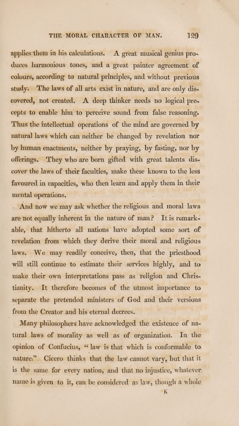 applies'them in his calculations. A great musical genius pro- duces harmonious tones, and a great painter agreement of colours, according to natural principles, and without previous study. The laws of all arts exist in nature, and are only dis. covered, not created. A deep thinker needs no logical pres cepts to enable him to perceive sound from false reasoning. Thus the intellectual operations of the mind are governed by natural laws which can neither be changed by revelation nor by human enactments, neither by praying, by fasting, nor by offerings. They who are born gifted with great talents dis- cover the laws of their faculties, make these known to the less favoured in capacities, who then learn and apply them in their mental operations. | _ And now we may ask whether the religious and moral laws are not equally inherent in the nature of man? It is remark- able, that hitherto all nations have adopted some sort of revelation from’ which they derive their moral and religious laws. We may readily conceive, then, that the priesthood will still continue to estimate their services highly, and to make their own interpretations pass as religion and Chris- tianity. It therefore becomes of the utmost importance to separate the pretended ministers of God and their versions from the Creator and his eternal decrees. Many philosophers have acknowledged the existence of na- tural laws of morality as well as of organization. In the opinion of Confucius, ‘Jaw is that which is conformable to nature.” Cicero thinks that the law cannot vary, but that it is the same for every nation, and that no injustice, whatever name is given to it, can be considered as law, though a whole K