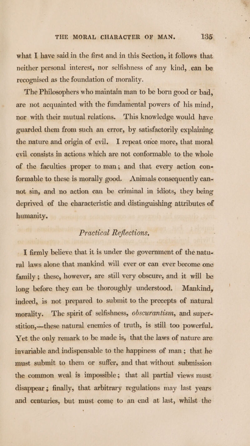 what I have said in the first and in this Section, it follows that neither personal interest, nor selfishness of any kind, can be recognised as the foundation of morality. The Philosophers who maintain man to be born good or bad, are not acquainted with the fundamental powers of his mind, nor with their mutual relations. This knowledge would have guarded them from such an error, by satisfactorily explaining the nature and origin of evil. I repeat once more, that moral evil consists in actions which are not conformable to the whole of the faculties proper to man; and that every action con- formable to these is morally good. Animals consequently can- not sin, and no action can be criminal in idiots, they being deprived of the characteristic and distinguishing attributes of humanity. Practical Reflections, I firmly believe that it is under the government of the natu- ral laws alone that mankind will ever or can ever become one family ; these, however, are still very obscure, and it will be long before they can be thoroughly understood. Mankind, indeed, is not prepared to submit to the precepts of natural morality. The spirit of selfishness, obscurantism, and super- stition,—these natural enemies of truth, is still too powerful. Yet the only remark to be made is, that the laws of nature are invariable and indispensable to the happiness of man; that he must submit to them or suffer, and that without submission the common weal is impossible; that all partial views must disappear ; finally, that arbitrary regulations may last years and centuries, but must come to an end at last, whilst the