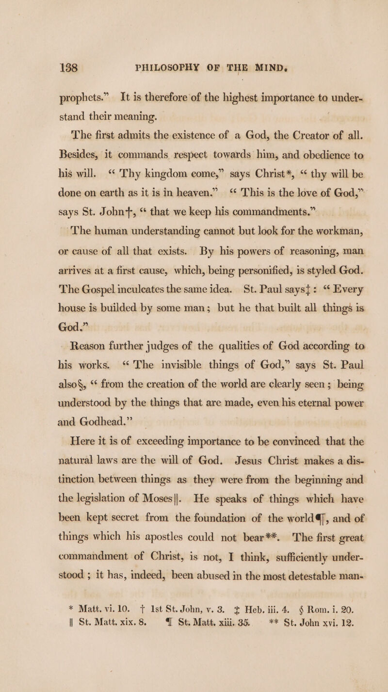 prophets.” It is therefore of the highest importance to under- stand their meaning. The first admits the existence of a God, the Creator of all. Besides, it commands respect towards him, and obedience to his will. “* Thy kingdom come,” says Christ*, “ thy will be done on earth as it is in heaven.” &lt;‘ This is the love of God,” says St. John+, “ that we keep his commandments.” The human understanding cannot but look for the workman, or cause of all that exists. By his powers of reasoning, man arrives at a first cause, which, being personified, is styled God. The Gospel inculcates the same idea. St. Paul says{: “ Every house is builded by some man; but he that built all things is God.” Reason further judges of the qualities of God according to his works. “ The invisible things of God,” says St. Paul also, ‘* from the creation of the world are clearly seen ; being understood by the things that are made, even his eternal power and Godhead.” Here it is of exceeding importance to be convinced that the natural laws are the will of God. Jesus Christ: makes a dis- tinction between things as they were from the beginning and the legislation of Moses||. He speaks of things which have been kept secret from the foundation of the world, and of things which his apostles could not bear**. The first great commandment of Christ, is not, I think, sufficiently under- stood ; it has, indeed, been abused in the most detestable man- * Matt. vi.10. + Ist St.John, v. 3. ¢ Heb. iii. 4. § Rom. i. 20. | St. Matt. xix. 8. q St. Matt. xiii. 35. ** St, John xvi. 12.