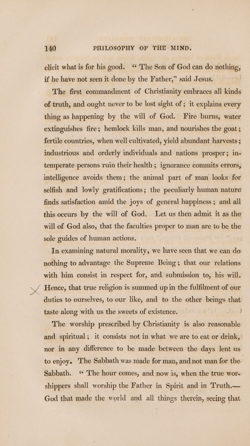 elicit what is for his good. ‘* The Son of God can do nothing, if he have not seen it done by the Father,” said Jesus. . The first commandment of Christianity embraces all kinds of truth, and ought never to be lost sight of ; it explains every thing as happening by the will of God. Fire burns, water extinguishes fire; hemlock kills man, and nourishes the goat ; fertile countries, when well cultivated, yield abundant harvests ; industrious and orderly individuals and nations prosper; in- temperate persons ruin their health ; ignorance commits errors, intelligence avoids them; the animal part of man looks for selfish and lowly gratifications; the peculiarly human nature finds satisfaction amid the joys of general happiness ; and all this occurs by the will of God. Let us then admit it as the will of God also, that the faculties proper to man are to be the sole guides of human actions. In examining natural morality, we have seen that we can do nothing to advantage the Supreme Being; that our relations with him consist in respect for, and submission to, his will. / Hence, that true religion is summed up in the fulfilment of our duties to ourselves, to our like, and to the other beings that taste along with us the sweets of existence. The worship prescribed by Christianity is also reasonable and spiritual; it consists not in what we are to eat or drink, nor in any difference to be made between the days lent us to enjoy. The Sabbath was made for man, and not man for the Sabbath. ‘* The hour comes, and now is, when the true wor-. shippers shall worship the Father in Spirit and in Truth.— God that made the world and all things therein, seeing that