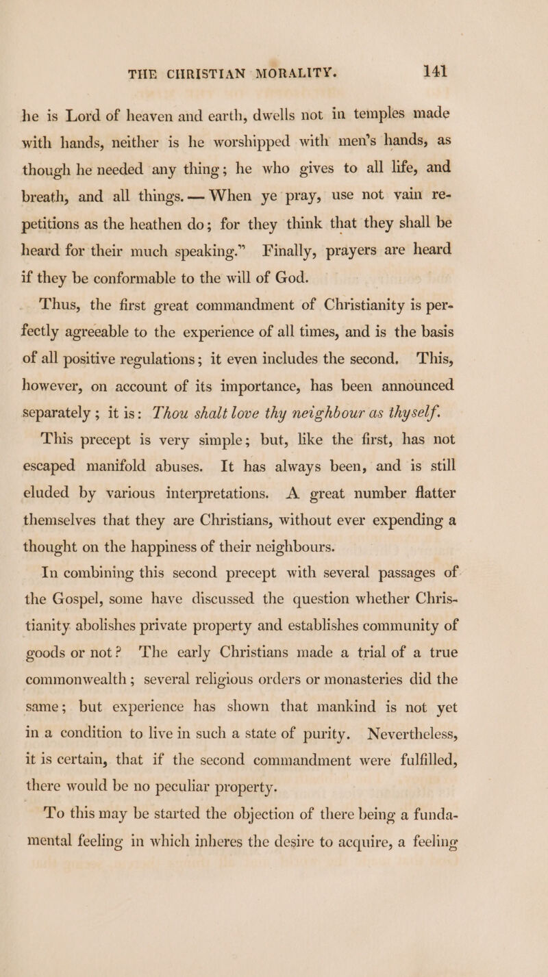 he is Lord of heaven and earth, dwells not in temples made with hands, neither is he worshipped with men’s hands, as though he needed any thing; he who gives to all life, and breath, and all things. — When ye pray, use not vain re- petitions as the heathen do; for they think that they shall be heard for their much speaking.” Finally, prayers are heard if they be conformable to the will of God. Thus, the first great commandment of Christianity is per- fectly agreeable to the experience of all times, and is the basis of all positive regulations; it even includes the second, This, however, on account of its importance, has been announced separately ; itis: Thou shalt love thy neighbour as thyself. This precept is very simple; but, like the first, has not escaped manifold abuses. It has always been, and is still eluded by various interpretations. A great number flatter themselves that they are Christians, without ever expending a thought on the happiness of their neighbours. In combining this second precept with several passages of the Gospel, some have discussed the question whether Chris- tianity abolishes private property and establishes community of goods or not? ‘The early Christians made a trial of a true commonwealth ; several religious orders or monasteries did the same; but experience has shown that mankind is not yet in a condition to live in such a state of purity. Nevertheless, it is certain, that if the second commandment were fulfilled, there would be no peculiar property. To this may be started the objection of there being a funda- mental feeling in which inheres the desire to acquire, a feeling