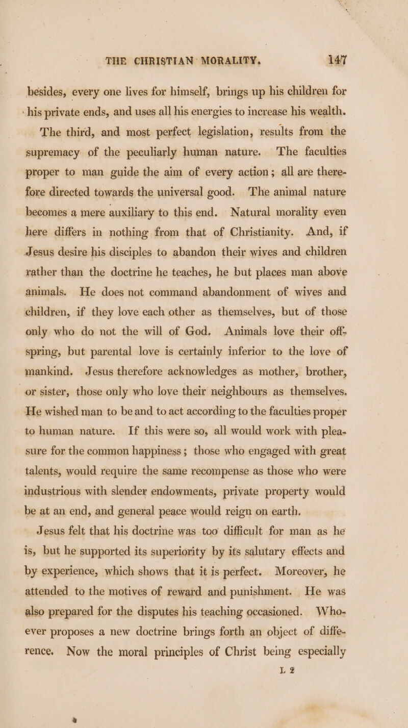 besides, every one lives for himself, brings up his children for his private ends, and uses all his energies to increase his wealth. The third, and most perfect legislation, results from the supremacy of the peculiarly human nature. The faculties proper to man guide the aim of every action; all are there- fore directed towards the universal good. ‘The animal nature becomes a mere auxiliary to this end. Natural morality eyen here differs in nothing from that of Christianity. And, if Jesus desire his disciples to abandon their wives and children rather than the doctrine he teaches, he but places man above animals. He does not command abandonment of wives and children, if they love each other as themselves, but of those only who do not the will of God. Animals love their off- spring, but parental love is certainly inferior to the love of mankind. Jesus therefore acknowledges as mother, brother, or sister, those only who love their neighbours as themselves. He wished man to be and to act according to the faculties proper to human nature. If this were so, all would work with plea- sure for the common happiness; those who engaged with great talents, would require the same recompense as those who were industrious with slender endowments, private property would be at an end, and general peace would reign on earth. Jesus felt that his doctrine was too difficult for man as he is, but he supported its superiority by its salutary effects and by experience, which shows that it is perfect. Moreover, he attended to the motives of reward and punishment. He was also prepared for the disputes his teaching occasioned. Who- ever proposes a new doctrine brings forth an object of diffe- rence. Now the moral principles of Christ being especially Lg