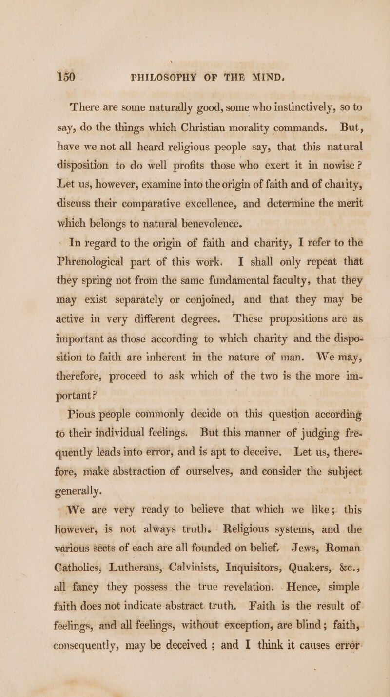 There are some naturally good, some who instinctively, so to say, do the things which Christian morality commands. But, have we not all heard religious people say, that this natural disposition. to do well profits those who exert it in nowise ? Let us, however, examine into the origin of faith and of charity, discuss their comparative excellence, and determine the merit which belongs to natural benevolence. - In regard to the origin of faith and charity, I refer to the Phrenological part of this work. I shall only repeat that they spring not from the same fundamental faculty, that they may exist separately or conjoined, and that they may be active in very different degrees. ‘These propositions are as important as those according to which charity and the dispo- sition to faith are inherent in the nature of man. We may, therefore, proceed to ask which of the two is the more im- portant? bad Pious people commonly decide on this question according to their individual feelings. But this manner of judging fre- quently leads into error, and is apt to deceive. Let us, there- fore, make abstraction of ourselves, and consider the subject generally. We are very ready to believe that which we like; this liowever, is not always truth. Religious systems, and the various sécts of each are all founded on belief. Jews, Roman Catholics, Lutherans, Calvinists, Inquisitors, Quakers, &amp;c., all fancy they possess the true revelation. . Hence, simple faith does not indicate abstract. truth. Faith is the result of feelings, and all feelings, without exception, are blind; faith, consequently, may be deceived ; and I think it causes error: