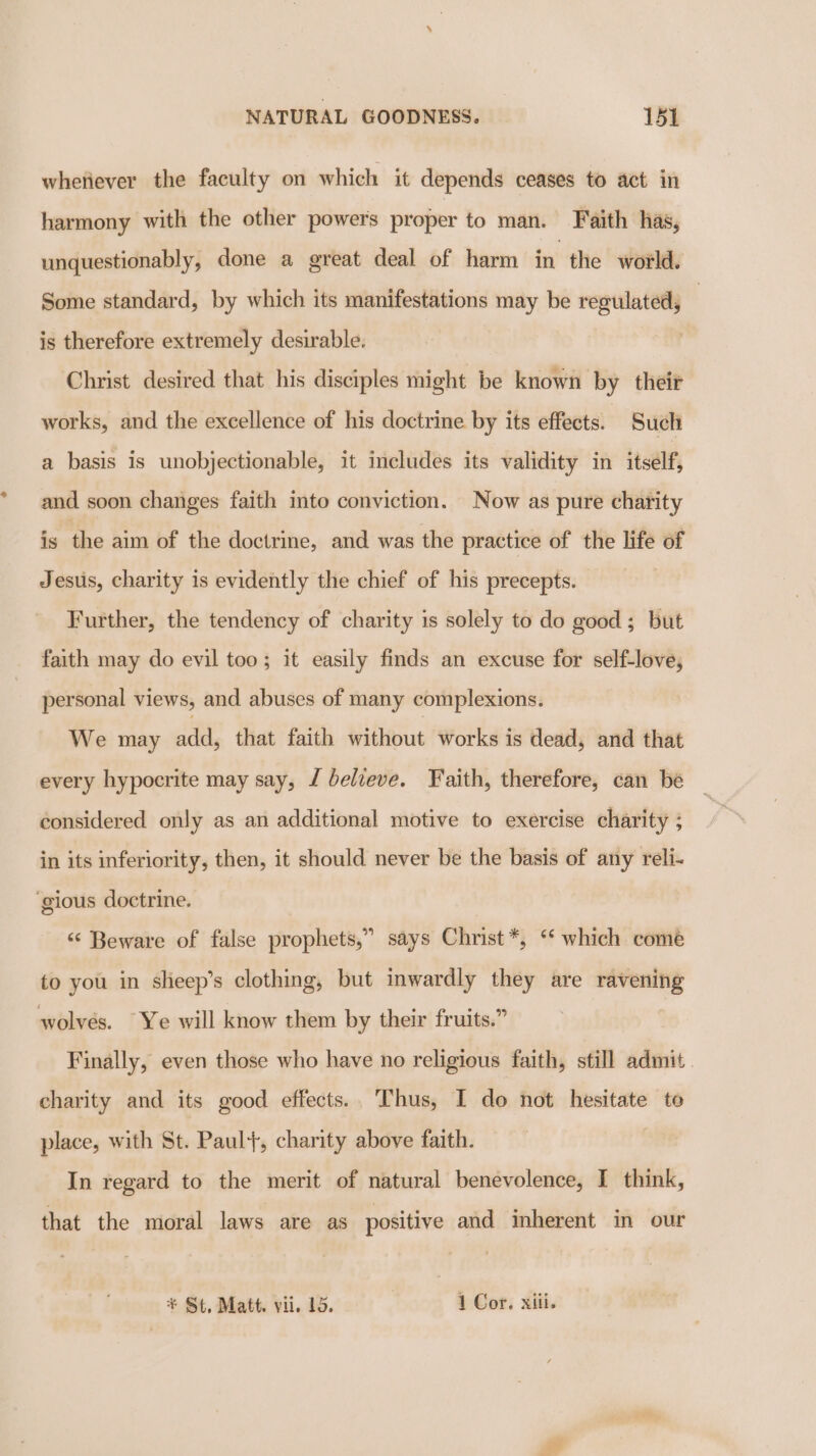 whetiever the faculty on which it depends ceases to act in harmony with the other powers proper to man. Faith has, unquestionably, done a great deal of harm in the world. Some standard, by which its manifestations may be regulated, | is therefore extremely desirable. , Christ desired that his disciples might be known by their works, and the excellence of his doctrine by its effects. Such a basis is unobjectionable, it includes its validity in itself, and soon changes faith into conviction. Now as pure charity is the aim of the doctrine, and was the practice of the life of Jesus, charity is evidently the chief of his precepts. Further, the tendency of charity is solely to do good; but faith may do evil too; it easily finds an excuse for self-love, personal views, and abuses of many complexions. We may at that faith without works is dead, and that every hypocrite may say, J believe. Faith, therefore, can be considered only as an additional motive to exercise charity ; in its inferiority, then, it should never be the basis of any reli- ‘gious doctrine. “Beware of false prophets,” says Christ*, ‘ which come to you in sheep’s clothing, but inwardly they are ravening wolves. Ye will know them by their fruits.” Finally, even those who have no religious faith, still admit charity and its good effects.. Thus, I do not hesitate to place, with St. Paul}, charity above faith. In regard to the merit of natural benevolence, I think, that the moral laws are as positive and inherent in our * St, Matt. vii. 15. 7 1 Cor. xiii.