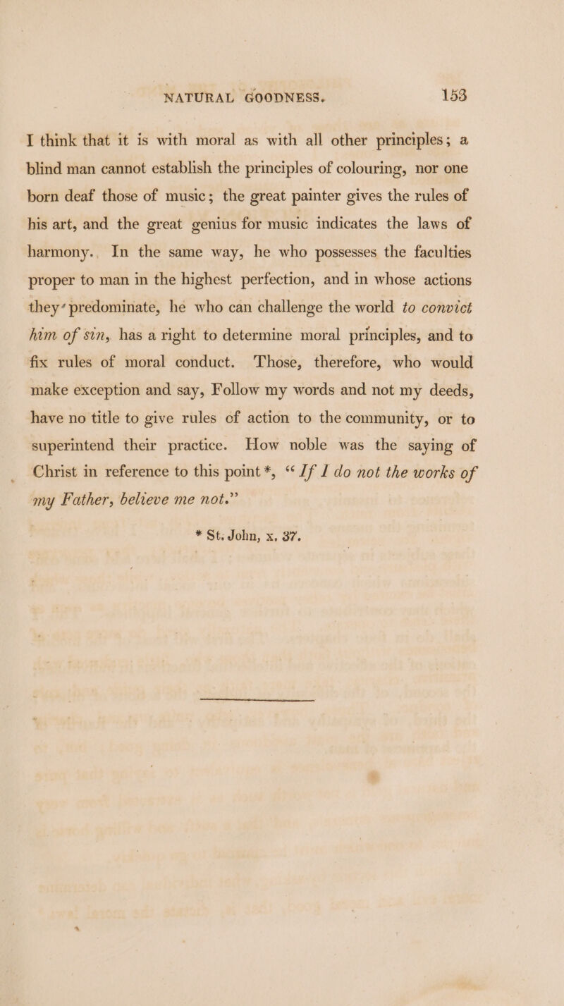 I think that it is with moral as with all other principles; a blind man cannot establish the principles of colouring, nor one born deaf those of music; the great painter gives the rules of his art, and the great genius for music indicates the laws of harmony., In the same way, he who possesses the faculties proper to man in the highest perfection, and in whose actions they’ predominate, he who can challenge the world to convict him of sin, has a right to determine moral principles, and to fix rules of moral conduct. Those, therefore, who would make exception and say, Follow my words and not my deeds, have no title to give rules of action to the community, or to superintend their practice. How noble was the saying of Christ in reference to this point *, “Jf 1 do not the works of my Father, believe me not.” * St; John, x. 37.