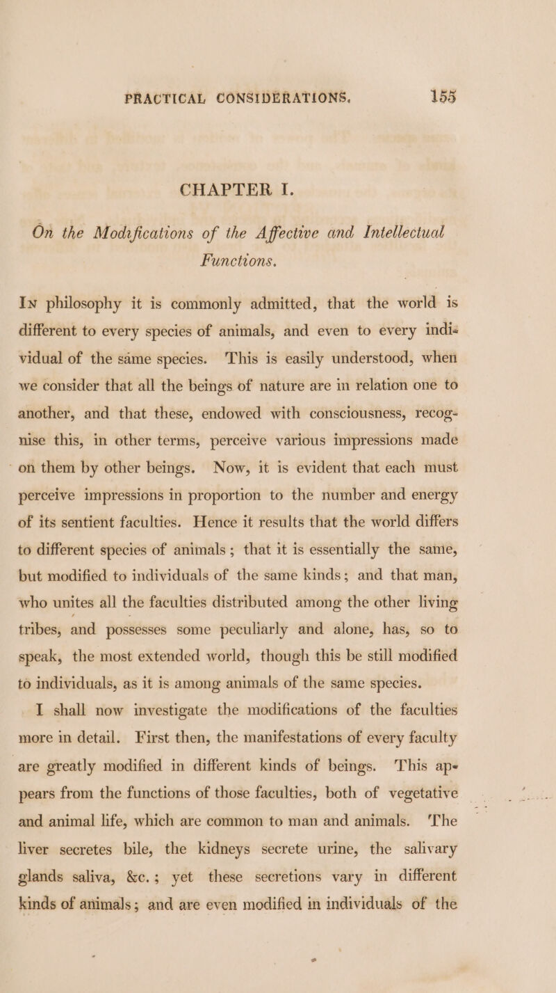 CHAPTER I. On the Modzfications of the Affective and Intellectual Functions. In philosophy it is commonly admitted, that the world is different to every species of animals, and even to every indi- vidual of the same species. This is easily understood, when we consider that all the beings of nature are in relation one to another, and that these, endowed with consciousness, recog= nise this, in other terms, perceive various impressions made ~on them by other beings. Now, it is evident that each must perceive impressions in proportion to the number and energy of its sentient faculties. Hence it results that the world differs to different species of animals; that it is essentially the same, but modified to individuals of the same kinds; and that man, who unites all the faculties distributed among the other living tribes, nnd possesses some peculiarly and alone, has, so to speak, the most extended world, though this be still modified to individuals, as it is among animals of the same species. I shall now investigate the modifications of the faculties more in detail. First then, the manifestations of every faculty are greatly modified in different kinds of beings. This ap- and animal life, which are common to man and animals. ‘The liver secretes bile, the kidneys secrete urine, the salivary glands saliva, &amp;c.; yet these secretions vary in different kinds of animals; and are even modified in individuals of the