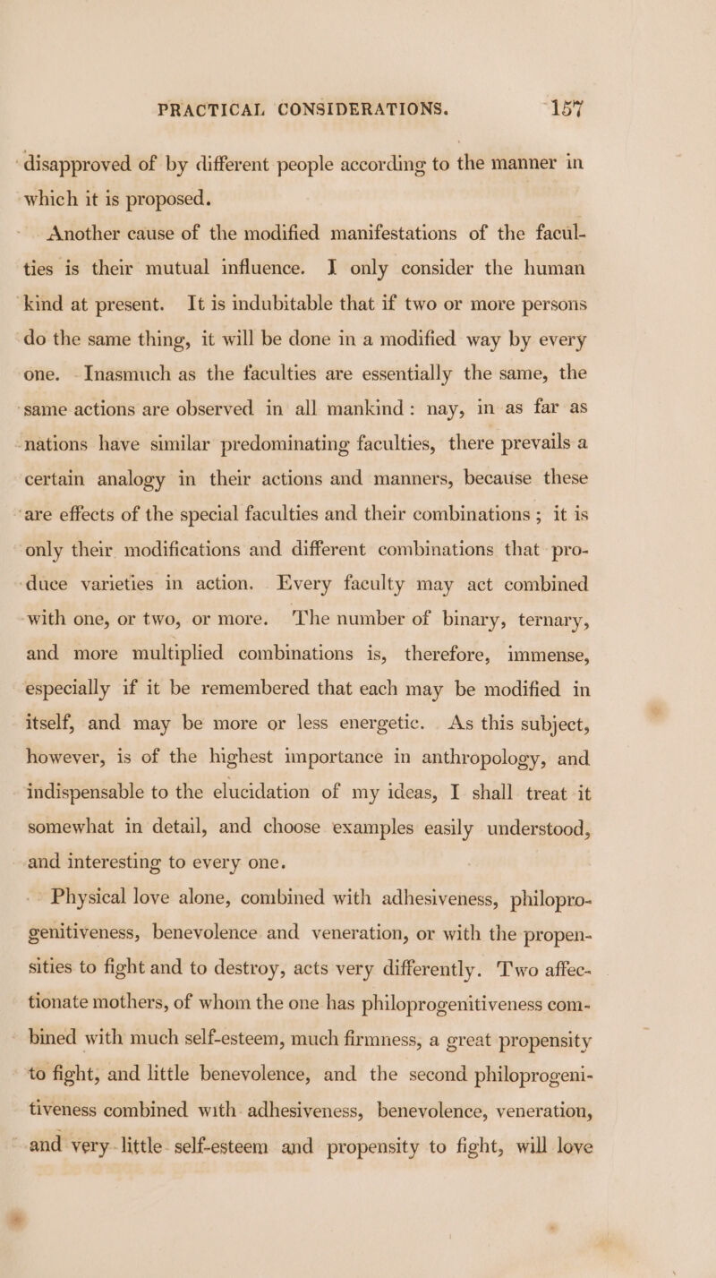 ‘disapproved of by different people according to the manner in which it is proposed. Another cause of the modified manifestations of the facul- ties is their mutual influence. JI only consider the human ‘kind at present. It is indubitable that if two or more persons do the same thing, it will be done in a modified way by every one. - Inasmuch as the faculties are essentially the same, the ‘same actions are observed in all mankind: nay, in as far as nations have similar predominating faculties, there prevails a certain analogy in their actions and manners, because these ‘are effects of the special faculties and their combinations ; it is only their. modifications and different combinations that -pro- ‘duce varieties in action. Every faculty may act combined with one, or two, or more. The number of binary, ternary, and more multiplied combinations is, therefore, immense, especially if it be remembered that each may be modified in itself, and may be more or less energetic. As this subject, however, is of the highest importance in anthropology, and indispensable to the elucidation of my ideas, I shall treat it somewhat in detail, and choose examples easily understood, and interesting to every one. -- Physical love alone, combined with adhesiveness, philopro- genitiveness, benevolence and veneration, or with the propen- sities to fight and to destroy, acts very differently. Two affec- tionate mothers, of whom the one has philoprogenitiveness com- bined with much self-esteem, much firmness, a great propensity to fight, and little benevolence, and the second philoprogeni- tiveness combined with adhesiveness, benevolence, veneration, “and very-little self-esteem and propensity to fight, will love