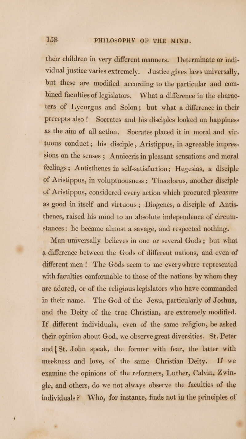 their children in very different manners. Determinate or indi- vidual justice varies extremely. Justice gives laws universally, but these are modified according to the particular and com- bined faculties of legislators. What a difference in the charac- ters of Lycurgus and Solon; but what a difference in their precepts also! Socrates and his disciples looked on happiness as the aim of all action. Socrates placed it in moral and_ yir- tuous conduct; his disciple, Aristippus, in agreeable impres- sions on the senses ; Anniceris in pleasant sensations and moral feelings ; Antisthenes in self-satisfaction ; Hegesias, a disciple of Aristippus, in voluptuousness ; Theodorus, another disciple of Aristippus, considered every action which procured pleasure as good in itself and virtuous; Diogenes, a disciple of Antis- thenes, raised his mind to an absolute independence of cireum- stances: he became almost a savage, and respected nothing. Man universally believes in one or several Gods; but what a difference between the Gods of different nations, and even of different men! The Gods seem to me everywhere represented with faculties conformable to those of the nations by whem they are adored, or of the religious legisiators who have commanded in their name. The God of the Jews, particularly of Joshua, and the Deity of the true Christian, are extremely modified. If different individuals, even of the same religion, be asked their opinion about God, we observe great diversities. St. Peter and | St. John speak, the former with fear, the latter with meekness and love, of the same Christian Deity. If we examine the opinions of the reformers, Luther, Calvin, Zwin- gle, and others, do we not always observe the faculties of the individuals? Who, for instance, finds not in the principles of