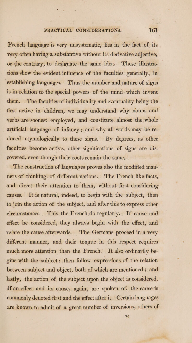 French language is very unsystematic, lies in the fact of its very often having a substantive without its derivative adjective, or the contrary, to designate the same idea. These illustra- tions show the evident influence of the faculties generally, in establishing languages. Thus the number and nature of signs is in relation to the special powers of the mind which invent them. .The faculties of individuality and eventuality being the first active in children, we may understand why nouns and verbs are soonest. employed, and constitute almost the. whole artificial language of infancy; and why all words may be re- duced etymologically to these signs. By degrees, as other faculties become active, other significations of signs are dis- covered, even though their roots remain the same. The construction of languages proves also the modified man- ners of thinking of different nations. The French like facts, and direct their attention to them, without first considering causes. It is natural, indeed, to begin with the subject, then to join the action of the subject, and after this to express other circumstances. This the French do regularly. If cause and effect be considered, they always begin with the effect, and relate the cause afterwards. The Germans proceed in a very different manner, and their tongue in this respect requires much more attention than the French. It also ordinarily be- gins with the subject; then follow expressions of the relation between subject and object, both of which are mentioned ; and lastly, the action of the subject upon the object is considered. If an effect and its cause, again, are spoken of, the cause is commonly denoted first and the effect after it. Certain languages are known to admit of a great number of inversions, others of M