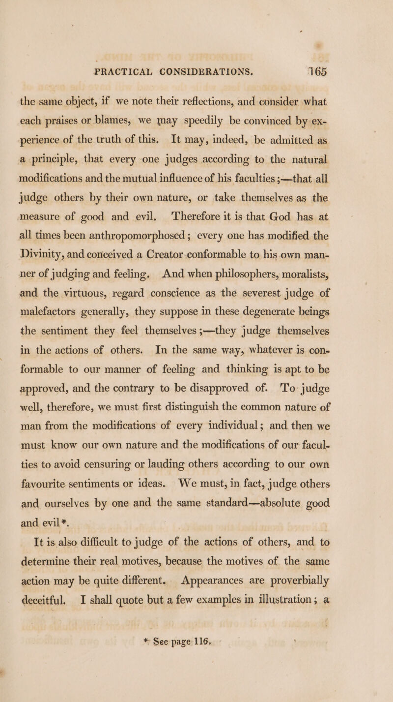 the same object, if we note their reflections, and consider what each praises or blames, we may speedily be convinced by ex- perience of the truth of this. It may, indeed, be admitted as a principle, that every one judges according to the natural modifications and the mutual influence of his faculties ;—that all judge others by their own nature, or take themselves as the measure of good and evil. Therefore it is that God has at all times been anthropomorphosed ; every one has modified the Divinity, and conceived a Creator conformable to his own man- ner of judging and feeling. And when philosophers, moralists, and the virtuous, regard conscience as the severest judge of malefactors generally, they suppose in these degenerate beings the sentiment they feel themselves;—they judge themselves in the actions of others. In the same way, whatever is con- formable to our manner of feeling and thinking is apt to be approved, and the contrary to be disapproved of. 'To: judge well, therefore, we must first distinguish the common nature of man from the modifications of every individual; and then we must know our own nature and the modifications of our facul- ties to avoid censuring or lauding others according to our own favourite sentiments or ideas. We must, in fact, judge others and. ourselves by one and the same standard—absolute good and evil*. It is: alo difficult to judge of the actions of others, and to determine their real motives, because the motives of the same action may be quite different. Appearances are proyerbially deceitful. I shall quote but a few examples in illustration; a * See page 116, -