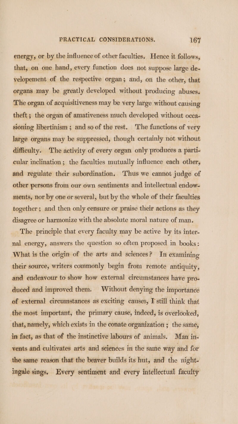 energy, or by the influence of other faculties. Hence it follows; that, on one hand, every function does not suppose large de- velopement of the respective organ; and, on the other, that organs may be greatly developed without producing abuses. The organ of acquisitiveness may be very large without causing theft ; the organ of amativeness much developed without occa- sioning libertinism ; and so of the rest. ‘The functions of very large organs may be suppressed, though certainly not without difficulty. The activity of every organ only produces a parti- cular inclination ; the faculties mutually influence each other, and regulate their subordination, Thus we cannot judge of other persons from our own sentiments and intellectual endow- menits, nor by one or several, but by the whole of their faculties together; and then only censure or praise their actions as they disagree or harmonize with the absolute moral nature of man. The principle that every faculty may be active by its inter- nal energy, answers the question so often proposed. in books: What is the origin of the arts and sciences? In examining their source, writers commonly begin from remote antiquity, and endeavour to show how external circumstances have pro- duced and improved them. Without denying the importance of external circumstances as exciting causes, I still think that the most important, the primary cause, indeed, is overlooked, that, namely, which exists in the conate organization ; the same, in fact, as that of the instinctive labours of animals. Man in- vents and cultivates arts and sciences m the same way and for the same reason that the beaver builds its hut, and the night- ingale smgs. Every sentiment and every intellectual faculty