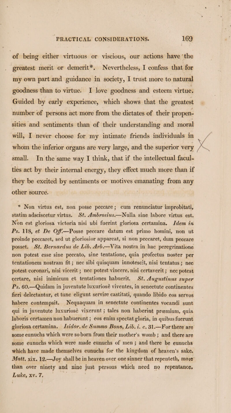 of being either virtuous or viscious, our actions have ‘the greatest merit or demerit*. Nevertheless, I confess that for my own part and guidance in society, I trust more to natural goodness than to virtue. I love goodness and esteem virtue. number of persons act more from the dictates of their propen- sities and sentiments than of their understanding and moral will, I never choose for my intimate friends individuals in whom the inferior organs are very large, and the superior very small. In the same way I think, that if the intellectual facul- ties act by their internal energy, they effect much more than if they be excited by sentiments or motives emanating from any other source. * Non virtus est, non posse peccare; cum renunciatur improbitati, statim adsciscetur virtus. St. Ambrosius.—Nulla sine labore virtus est. Non est gloriosa victoria nisi ubi fuerint gloriosa certamina. Idem in Ps. 118, ef De Off—Posse peccare datum est primo homini, non ut proinde peccaret, sed ut gloriosior appareat, si non peccaret, dum peccare posset. St. Bernardus de Lib. Arb.—Vita nostra in hac peregrinatione non potest esse sine peccato, sine tentatione, quia profectus noster per tentationem nostram fit ; nec sibi quisquam innotescit, nisi tentatus ; nec potest coronari, nisi vicerit ; nec potest vincere, nisi certaverit ; nec potest certare, nisi inimicum et tentationes habuerit. S¢. dugustinus super Ps. 60.—Quidam in juventute luxuriosé viventes, in senectute continentes fieri delectantur, et tune eligunt servire castitati, quando libido eos servos habere contempsit. Nequaquam in senectute continentes vocandi sunt qui in juventute luxuriosé vixerunt ; tales non haberint premium, quia Jaboris certamen non habuerunt ; eos enim spectat gloria, in quibus fuerunt gloriosa certamina. Jsidor.de Summo Bono, Lib. 1. c. 31.—For there are some eunuchs which were so born from their mother’s womb ; and there are some eunuchs which were made eunuchs of men; and there be eunuchs which have made themselves eunuchs for the kingdom of heaven's sake. _ Matt. xix. 12.—Joy shall be in heaven over one sinner that repenteth, more’ than over ninety and nine just persons which need no repentance, a ie at