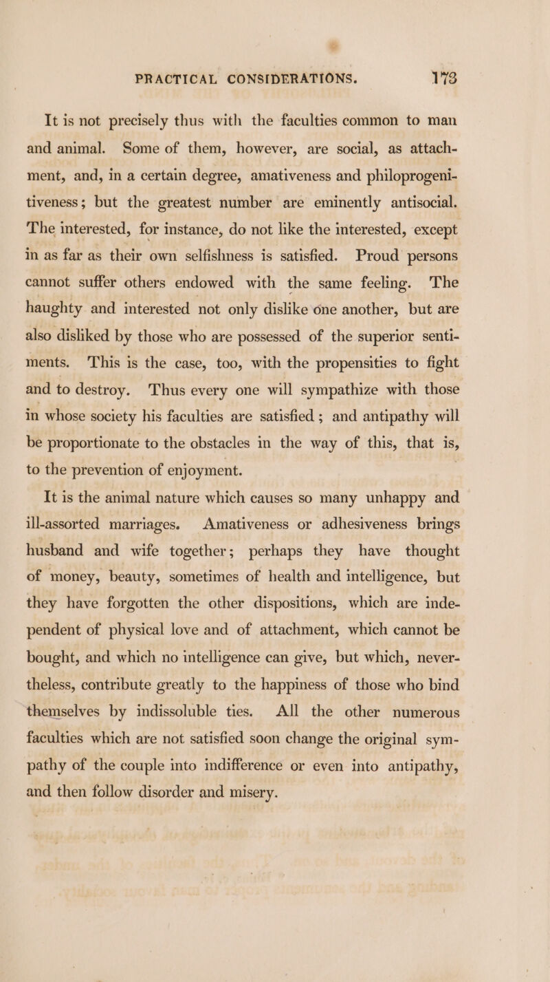 ue PRACTICAL CONSIDERATIONS. 173 It is not precisely thus with the faculties common to man and animal. Some of them, however, are social, as attach- ment, and, in a certain degree, amativeness and philoprogeni- tiveness; but the greatest number are eminently antisocial. The interested, for instance, do not like the interested, except in as far as their own selfishness is satisfied. Proud persons cannot suffer others endowed with the same feeling. The haughty and interested not only dislike one another, but are also disliked by those who are possessed of the superior senti- ments. This is the case, too, with the propensities to fight and to destroy. Thus every one will sympathize with those in whose society his faculties are satisfied ; and antipathy will be proportionate to the obstacles in the way of this, that is, to the prevention of enjoyment. It is the animal nature which causes so many unhappy and ill-assorted marriages. Amativeness or adhesiveness brings husband and wife together; perhaps they have thought of money, beauty, sometimes of health and intelligence, but they have forgotten the other dispositions, which are inde- pendent of physical love and of attachment, which cannot be bought, and which no intelligence can give, but which, never- theless, contribute greatly to the happiness of those who bind themselves by indissoluble ties. All the other numerous faculties which are not satisfied soon change the original sym- pathy of the couple into indifference or even into antipathy, and then follow disorder and misery.