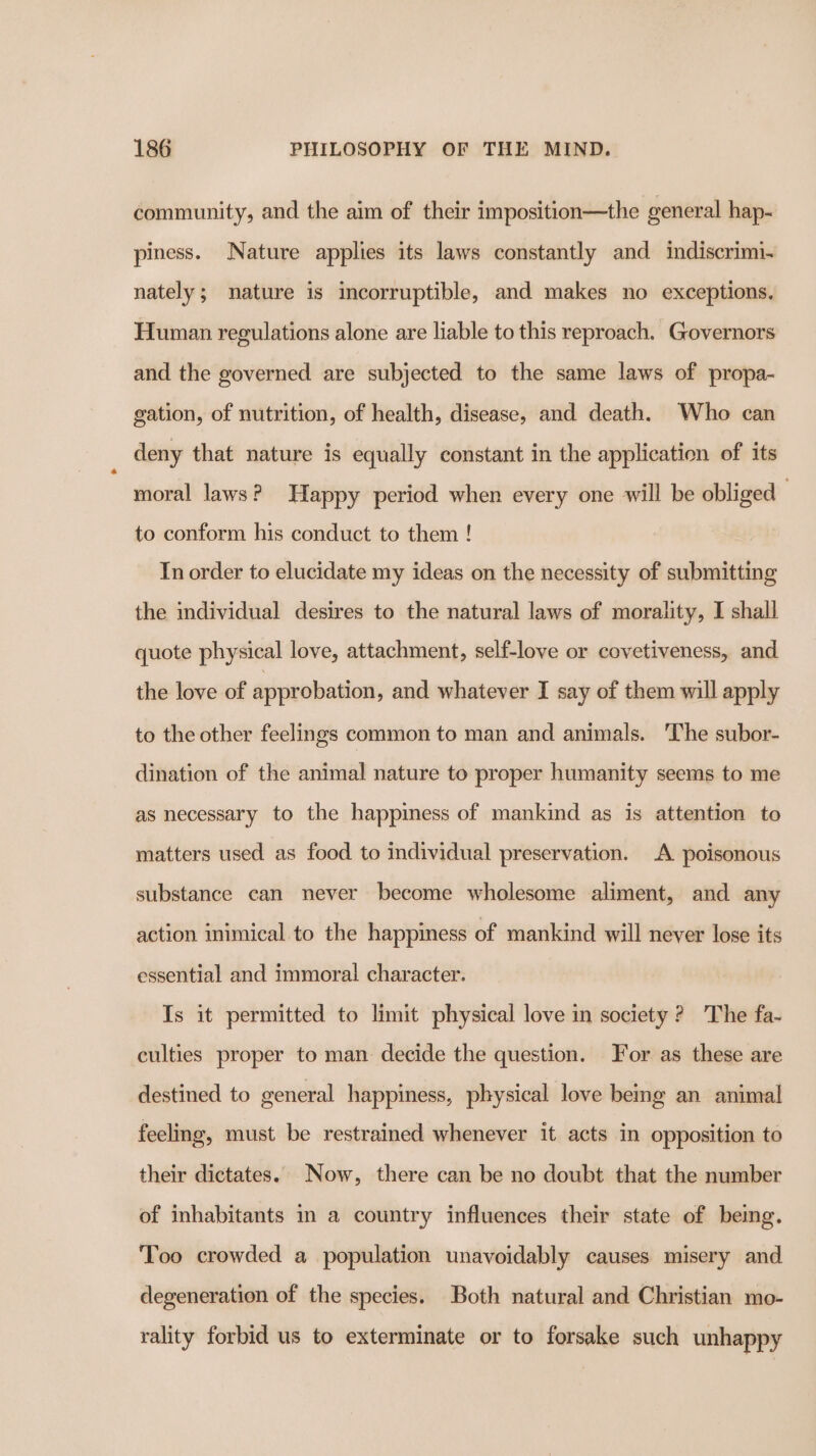 community, and the aim of their imposition—the general hap- piness. Nature applies its laws constantly and indiscrimi- nately; nature is incorruptible, and makes no exceptions. Human regulations alone are liable to this reproach. Governors and the governed are subjected to the same laws of propa- gation, of nutrition, of health, disease, and death. Who can deny that nature is equally constant in the application of its moral laws? Happy period when every one will be obliged to conform his conduct to them ! In order to elucidate my ideas on the necessity of submitting the mdividual desires to the natural laws of morality, I shall quote physical love, attachment, self-love or covetiveness, and the love of approbation, and whatever I say of them will apply to the other feelings common to man and animals. ‘The subor- dination of the animal nature to proper humanity seems to me as necessary to the happiness of mankind as is attention to matters used as food to individual preservation. A poisonous substance can never become wholesome aliment, and any action inimical to the happiness of mankind will never lose its essential and immoral character. Is it permitted to limit physical love in society ? The fa- culties proper to man decide the question. For as these are destined to general happiness, physical love bemg an animal feeling, must be restrained whenever it acts in opposition to their dictates. Now, there can be no doubt that the number of inhabitants m a country influences their state of being. Too crowded a population unavoidably causes misery and degeneration of the species. Both natural and Christian mo- rality forbid us to exterminate or to forsake such unhappy