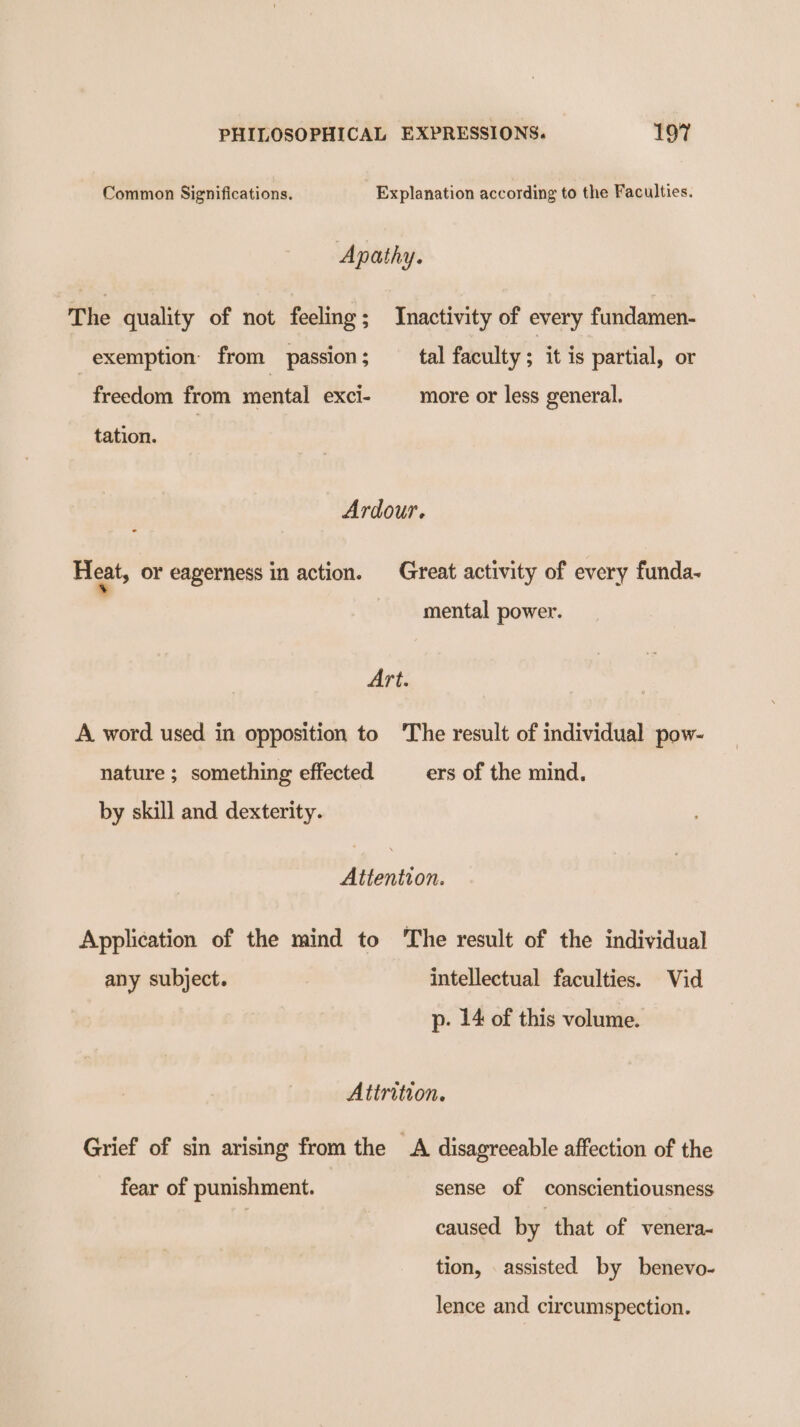 Common Significations. Explanation according to the Faculties. Apathy. The quality of not feeling; Inactivity of every fundamen- exemption: from _ passion ; tal faculty ; it is partial, or freedom from mental exci- more or less general. tation. Ardour. Heat, or eagerness in action. Great activity of every funda- mental power. Art. A word used in opposition to The result of individual pow- nature ; something effected ers of the mind, by skill and dexterity. Attention. Application of the mind to The result of the individual any subject. intellectual faculties. Vid p- 14 of this volume. Attrition. Grief of sin arising from the A disagreeable affection of the fear of punishment. sense of conscientiousness ; caused. by. that of venera- tion, assisted by benevo- lence and circumspection.