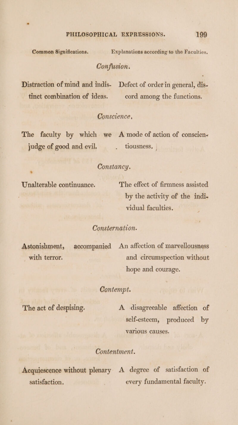 Common Significations. Explanations according to the Faculties, Confusion. Distraction of mind and indis- Defect of order in general, dis- tinct combination of ideas. cord among the functions. Conscience, The faculty by which we A mode of action of conscien- judge of good and evil. . tiousness, | Constancy. . Unalterable continuance. The effect of firmness assisted by the activity of the indi. vidual faculties. Consternation. Astonishment, accompanied An affection of marvellousness _ with terror. and circumspection without hope and courage. Contempt. The act of despising. A. disagreeable affection of | self-esteem, produced by various causes. Contentment. Acquiescence without plenary A degree of satisfaction of satisfaction. every fundamental faculty.