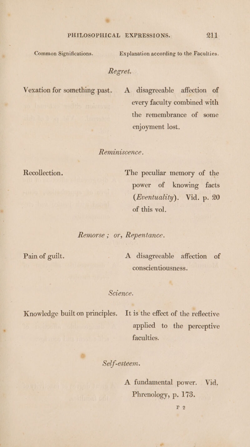 Common Significations. Explanation according to the Faculties. Regret. Vexation for something past. A disagreeable affection of every faculty combined with the remembrance of some enjoyment lost. Reminiscence. Recollection. The peculiar memory of the power of knowing facts (Eventuahty). Vid. p. 20 of this vol. Remorse ; or, Repentance. Pain of guilt. A disagreeable affection of conscientiousness. Scvence. Knowledge built on principles. It is the effect of the reflective applied to the perceptive faculties. Self-esteem. A fundamental power. Vid. Phrenology, p. 173. P32