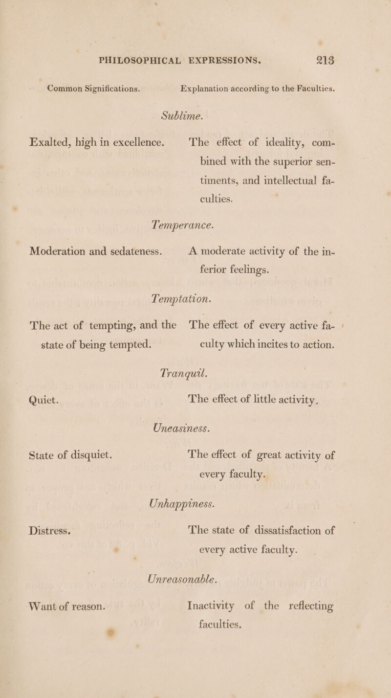 Common Significations. Explanation according to the Faculties. Sublime. Exalted, high in excellence. The effect of ideality, com- bined with the superior sen- timents, and intellectual fa- culties. Temperance. Moderation and sedateness. A moderate activity of the in- ferior feelings. Temptation. The act of tempting, and the ‘The effect of every active fa- state of being tempted. culty which incites to action. Tranquil. Quiet. The effect of little activity. Uneasiness. State of disquiet. The effect of great activity of every faculty. Unhappiness. Distress. The state of dissatisfaction of . every active faculty. Unreasonable. Want of reason. Inactivity of the reflecting faculties.