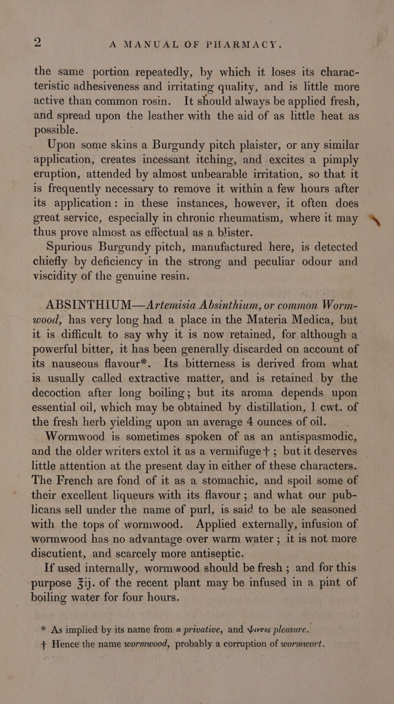 the same portion repeatedly, by which it loses its charac- teristic adhesiveness and irritating quality, and is little more active than common rosin. It should always be applied fresh, and spread upon the leather with the aid of as little heat as possible. Upon some skins a Burgundy pitch plaister, or any similar application, creates incessant itching, and excites a pimply eruption, attended by almost unbearable irritation, so that it is frequently necessary to remove it within a few hours after its application: in these instances, however, it often does great service, especially in chronic rheumatism, where it may thus prove almost as effectual as a blister. Spurious Burgundy pitch, manufactured here, is detected chiefly by deficiency in the strong and peculiar odour and viscidity of the genuine resin. ABSINTHIUM—Artemisia A bsinthium, or common Worm- wood, has very long had a place in the Materia Medica, but it is difficult to say why it is now retained, for although a powerful bitter, it has been generally discarded on account of its nauseous flavour*.- Its bitterness is derived from what is usually called extractive matter, and is retained by the decoction after long boiling; but its aroma depends upon essential oil, which may be obtained by distillation, 1 cwt. of the fresh herb yielding upon an average 4 ounces of oil. Wormwood is sometimes spoken of as an antispasmodic, and the older writers extol it as a vermifuge +; butit deserves _ little attention at the present day in either of these characters. The French are fond of it as a stomachic, and spoil some of their excellent liqueurs with its flavour ; and what our pub- licans sell under the name of purl, is said to be ale seasoned . with the tops of wormwood. Applied externally, infusion of wormwood has no advantage over warm water ; it is not more discutient, and scarcely more antiseptic. If used internally, wormwood should be fresh ; and for this purpose 31). of the recent plant may be infused in a pint of boiling water for four hours. * As implied by its name from @ privative, and Yuvros pleasure. + Hence the name wormwood, probably a corruption of wormwort.