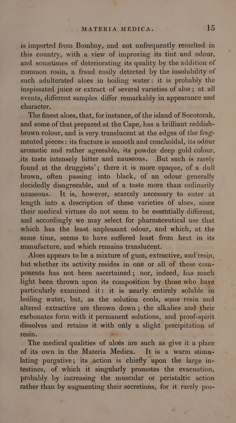 is imported from Bombay, and not unfrequently remelted in this country, with a view of improving its tint and odour, and sometimes of deteriorating its quality by the addition of common rosin, a fraud easily detected by the insolubility of such adulterated aloes in boiling water: it is probably the inspissated juice or extract of several varieties of aloe; at all events, different samples differ remarkably in appearance and character. The finest aloes, that, for instance, of the island of Socotorah, and some of that prepared at the Cape, has a brilliant reddish- brown colour, and is very translucent at the edges of the frag- mented pieces : its fracture is smooth and conchoidal, its odour aromatic and rather agreeable, its powder deep gold colour, its taste intensely bitter and nauseous. But such is rarely found at the druggists’; there it is more opaque, of a dull brown, often passing into black, of an odour generally decidedly disagreeable, and of a taste more than ordinarily nauseous. It is, however, scarcely necessary to enter at length into a description of these varieties of aloes, since their medical virtues do not seem to be essentially different, and accordingly we may select for pharmaceutical use that which has the least unpleasant odour, and which, at the same time, seems to have suffered least from heat in its manufacture, and which remains translucent. Aloes appears to be a mixture of gum, extractive, and resin, but whether its activity resides in one or all of these com- ponents has not been ascertained; nor, indeed, has much light been thrown upon its composition by those who have particularly examined it: it is nearly entirely soluble in boiling water, but, as the solution cools, some resin and altered extractive are thrown down; the alkalies and their carbonates form with it permanent katate and proof-spirit dissolves and retains it with only a slight precipitation of resin. ie i The medical qualities of aloes are such as give it a place of its own in the Materia Medica. It is a warm stimu- lating purgative; its action is chiefly upon the large in- testines, of which it singularly promotes the evacuation, probably by increasmg the muscular or peristaltic action rather than by augmenting their secretions, for it rarely pro-