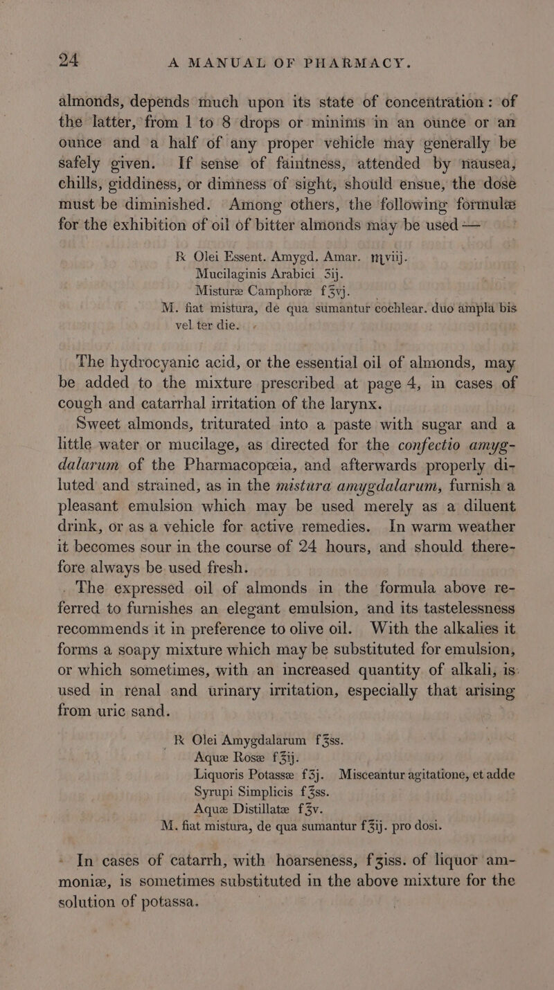 almonds, depends much upon its state of concentration: of the latter, from 1 to 8 drops or minimis in an ounce or an ounce and a half of any proper vehicle may generally be safely given. If sense of faintness, attended by nausea, chills, giddiness, or dimness of sight, should ensue, the dose must be diminished. Among others, the following formule for the exhibition of oil of bitter almonds may be used — Fk Olei Essent. Amygd. Amar. mnyvilj. Mucilaginis Arabici 3. Misture Camphore f3vj. | M. fiat mistura, de qua sumantur cochlear. duo ampla bis vel ter die. The hydrocyanic acid, or the essential oil of almonds, may be added to the mixture prescribed at page 4, in cases of cough and catarrhal irritation of the larynx. Sweet almonds, triturated into a paste with sugar and a httle water or mucilage, as directed for the confectio amyg- dalarum of the Pharmacopeeia, and afterwards properly di- luted and strained, as in the mestura amygdalarum, furnish a pleasant emulsion which may be used merely as a diluent drink, or as a vehicle for active remedies. In warm weather it becomes sour in the course of 24 hours, and should there- fore always be. used fresh. . The expressed oil of almonds in the formula above re- ferred to furnishes an elegant emulsion, and its tastelessness recommends it in preference to olive oil. With the alkalies it forms a soapy mixture which may be substituted for emulsion, or which sometimes, with an increased quantity of alkali, is: used in renal and urinary uritation, especially that arising from uric sand. ik Olei Amygdalarum f%ss. Aque Rose f3ij. Liquoris Potasse f3j. Misceantur agitatione, et adde Syrupi Simplicis f3ss. Aque Distillate f3v. M. fiat mistura, de qua sumantur f3ij. pro dosi. In cases of catarrh, with hoarseness, f iss. of liquor am- monie, is sometimes substituted in the above mixture for the solution of potassa.