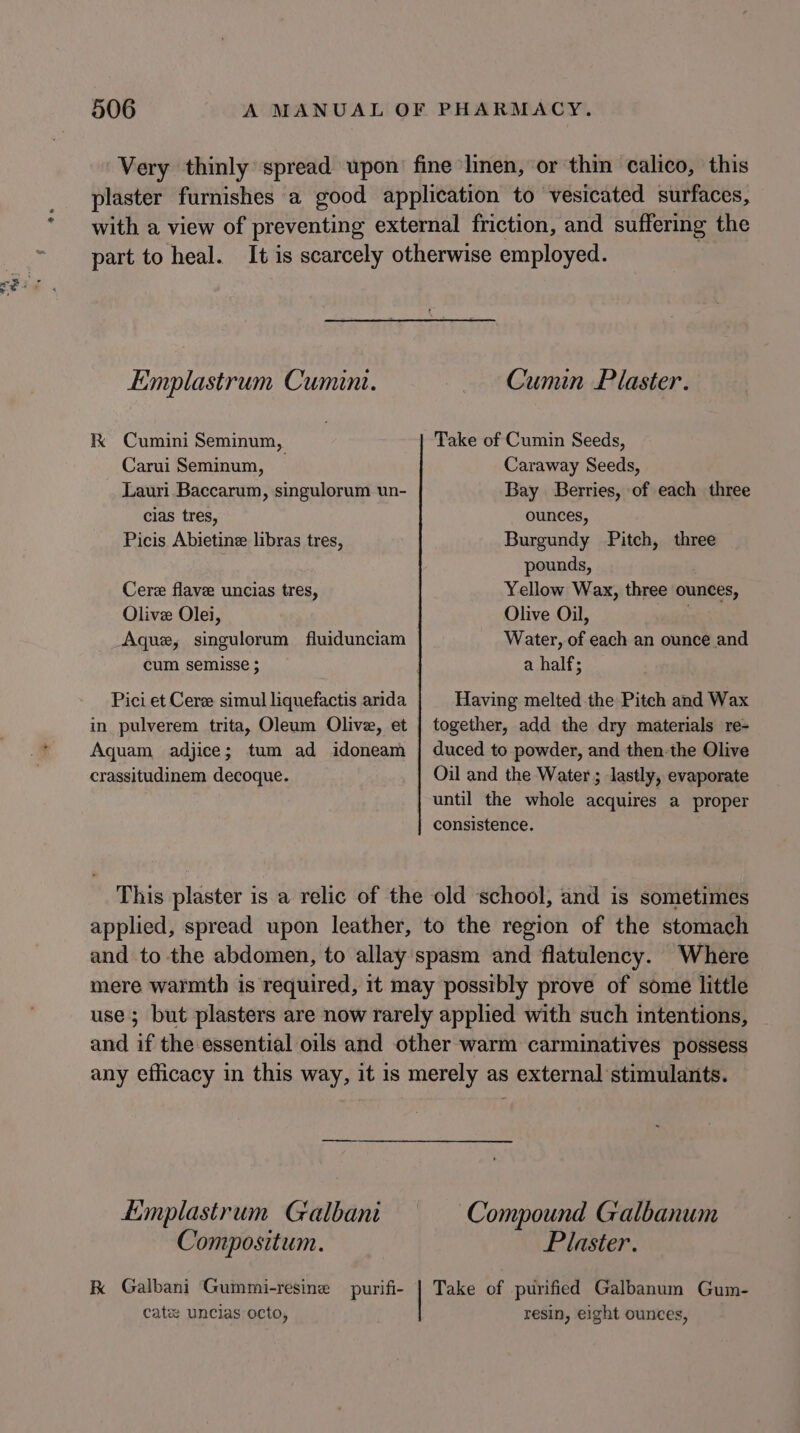 Very thinly spread upon’ fine linen, or thin calico, this plaster furnishes a good application to vesicated surfaces, with a view of preventing external friction, and suffering the part to heal. It is scarcely otherwise employed. Emplastrum Cumini. Cumin Plaster. K Cumini Seminum, Take of Cumin Seeds, Carui Seminum, — Caraway Seeds, Lauri Baccarum, singulorum un- Bay Berries, of each three cias tres, ounces, Picis Abietine libras tres, Burgundy Pitch, three pounds, Cere flave uncias tres, Yellow Wax, three ounces, Olive Olei, Olive Oil, Aque, singulorum fluidunciam Water, of each an ounce and cum semisse ; a half; Pici et Ceree simul liquefactis arida Having melted the Pitch and Wax in pulverem trita, Oleum Olive, et | together, add the dry materials re- Aquam adjice; tum ad idoneam | duced to powder, and then the Olive crassitudinem decoque. Oil and the Water ; lastly, evaporate until the whole acquires a proper consistence. This plaster is a relic of the old school, and is sometimes applied, spread upon leather, to the region of the stomach and to the abdomen, to allay spasm and flatulency. Where mere warmth is required, it may possibly prove of some little use; but plasters are now rarely applied with such intentions, and if the essential oils and other warm carminatives possess any efficacy in this way, it is merely as external stimulants. Limplastrum Galbani Compound Galbanum Compositum. Plaster. K Galbani Gummi-resine purifi- | Take of purified Galbanum Gum- cate uncias octo, resin, eight ounces,
