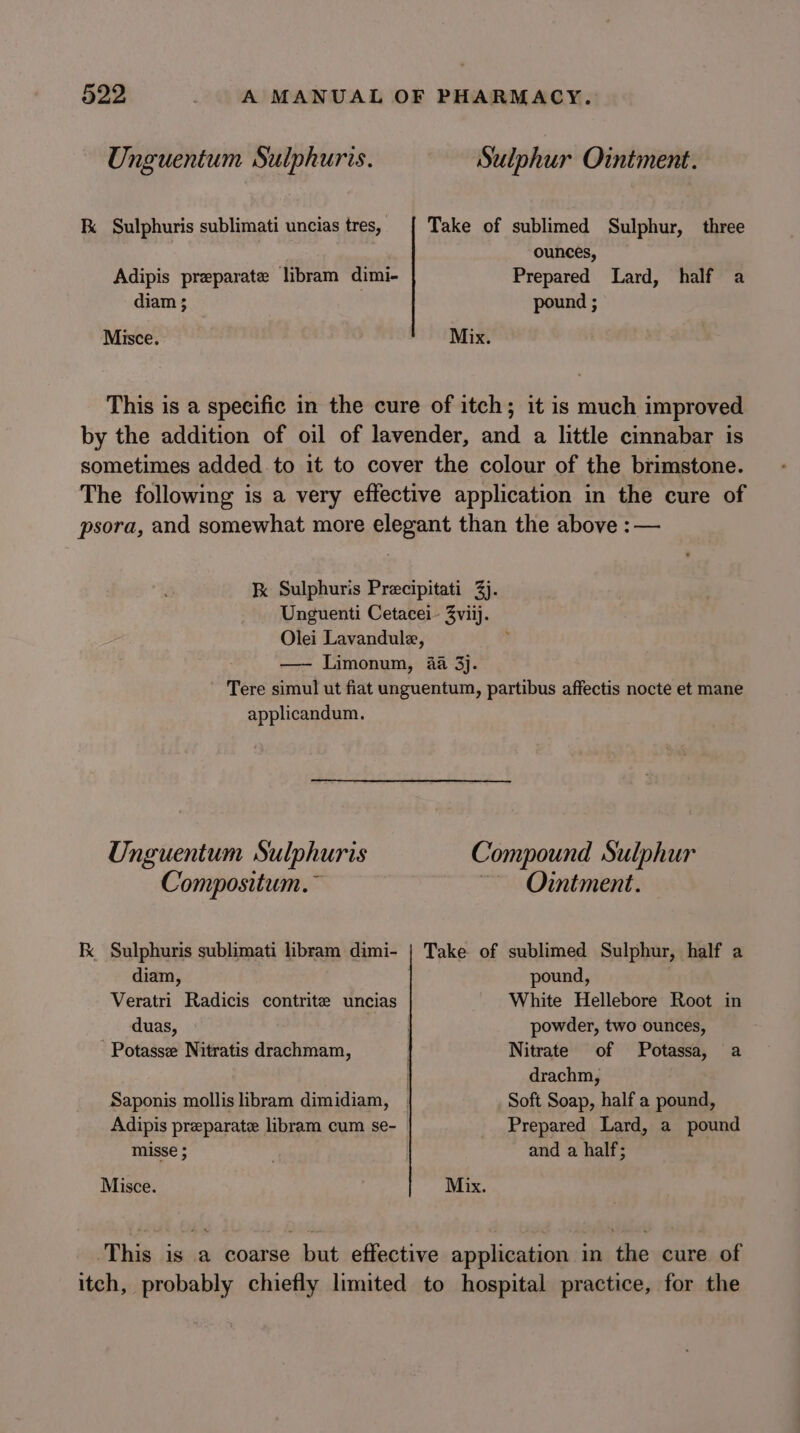 Unguentum Sulphuris. Sulphur Ointment. K Sulphuris sublimati uncias tres, | Take of sublimed Sulphur, _ three ounces, Adipis preparate libram dimi- Prepared Lard, half a diam 3; pound ; Misce. Mix. This is a specific in the cure of itch; it is much improved by the addition of oil of lavender, and a little cinnabar is sometimes added .to it to cover the colour of the brimstone. The following is a very effective application in the cure of psora, and somewhat more elegant than the above :— K Sulphuris Precipitati 3). Unguenti Cetacei- 3viij. Olei Lavandule, ; —- Limonum, 4a 3}. Tere simul ut fiat unguentum, partibus affectis nocte et mane applicandum. Unguentum Sulphuris Compound Sulphur Compositum.~ ~~ Ointment. Fx Sulphuris sublimati libram dimi- | Take of sublimed Sulphur, half a diam, pound, Veratri Radicis contrite uncias White Hellebore Root in duas, powder, two ounces, -Potasse Nitratis drachmam, Nitrate of Potassa, a | drachm, Saponis mollis libram dimidiam, _ Soft Soap, half a pound, Adipis preparate libram cum se- _ Prepared Lard, a pound misse ; and a half; Misce. Mix. ‘This is a coarse but effective application in the cure of itch, probably chiefly limited to hospital practice, for the