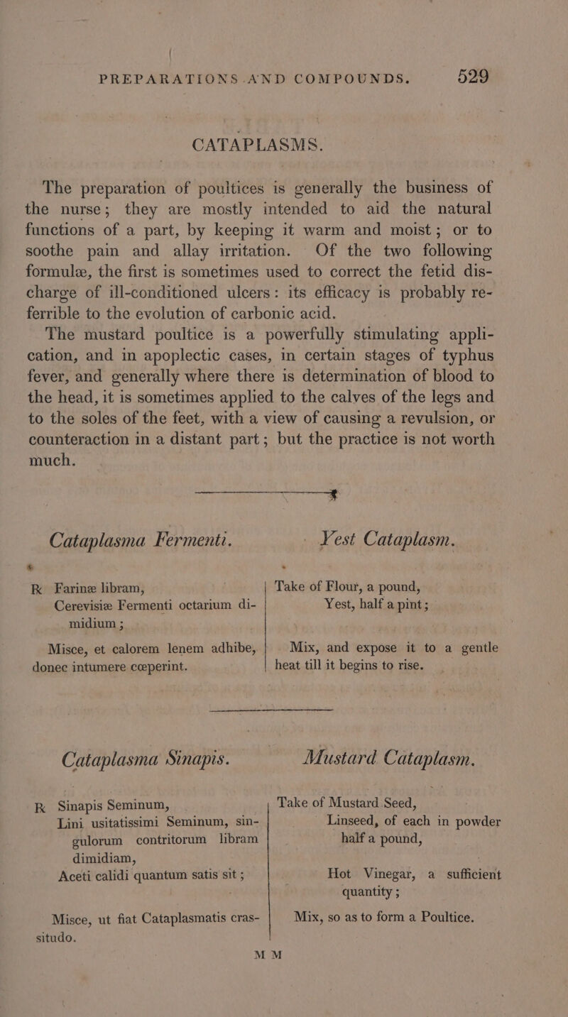 ' PREPARATIONS AND COMPOUNDS. 529 CATAPLASMS. The preparation of poultices is generally the business of the nurse; they are mostly intended to aid the natural functions of a part, by keeping it warm and moist; or to soothe pain and allay irritation. Of the two eae formule, the first is sometimes used to correct the fetid dis- charge of ill-conditioned ulcers: its efficacy is probably re- ferrible to the evolution of carbonic acid. The mustard poultice is a powerfully stimulating appli- cation, and in apoplectic cases, in certain stages of typhus fever, and generally where there is determination of blood to the head, it is sometimes applied to the calves of the legs and to the soles of the feet, with a view of causing a revulsion, or counteraction in a distant part; but the practice is not worth much. Sas Oe: Cataplasma Fermenti. _ Vest Cataplasm. * kK Farine libram, . Take of Flour, a pound, Cerevisie Fermenti octarium di- Yest, half a pint; midium ; Misce, et calorem lenem adhibe, Mix, and expose it to a gentle donec intumere cceperint. heat till it begins to rise. Cataplasma Sinapis. Mustard Cataplasm. kK Sinapis Seminum, Take of Mustard Seed, Lini usitatissimi Seminum, sin- Linseed, of each in powder gulorum contritorum libram half a pound, dimidiam, Aceti calidi quantum satis sit ; | Hot Vinegar, a sufficient quantity ; Misce, ut fiat Cataplasmatis cras- Mix, so as to form a Poultice. situdo. M M