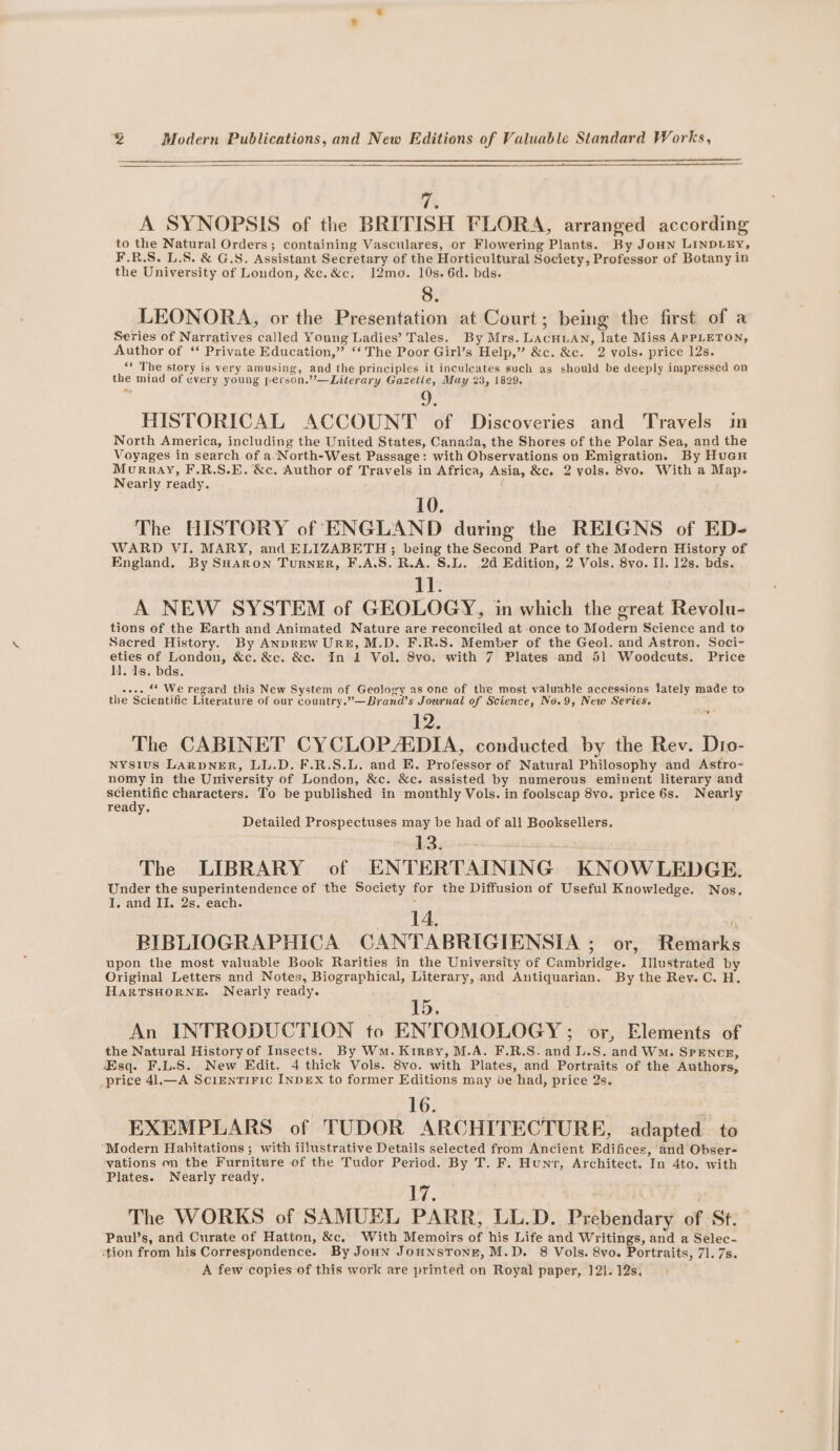 an A SYNOPSIS of the BRITISH FLORA, arranged according to the Natural Orders; containing Vasculares, or Flowering Plants. By Jon LINDLEY, F.RB.S. L.S. &amp; G.S. Assistant Secretary of the Horticultural Society, Professor of Botany in the University of London, &amp;c.&amp;c. 12mo. 10s. 6d. bds. 8. LEONORA, or the Presentation at Court; being the first of a Series of Narratives called Young Ladies’ Tales. By Mrs. LAcHLAN, late Miss APPLETON, Author of ‘ Private Education,” ‘‘ The Poor Girl’s Help,” &amp;c. &amp;c. 2 vols. price 12s. “' The story is very amusing, and the principles it inculeates such as should be deeply impressed on the mind of every young person.”’—Literary Gazetle, May 23, 1829. ~ HISTORICAL ACCOUNT of Discoveries and Travels in North America, including the United States, Canada, the Shores of the Polar Sea, and the Voyages in search of a-North-West Passage: with Observations on Emigration. By Huan Murray, F.R.S.E. &amp;c. Author of Travels in Africa, Asia, &amp;c. 2 yols. 8vo. With a Map- Nearly ready. 10. The HISTORY of ENGLAND during the REIGNS of ED- WARD VI. MARY, and ELIZABETH ; being the Second Part of the Modern History of England. By SHARON Turner, F.A.S. R.A. S.L. 2d Edition, 2 Vols. 8vo. Il. 12s. bds. 11. A NEW SYSTEM of GEOLOGY, in which the great Revolu- tions of the Earth and Animated Nature are reconciled at once to Modern Science and to Sacred History. By ANDREW URE, M.D. F.R.S. Member of the Geol. and Astron, Saci- eties of London, &amp;c. &amp;c. &amp;c. In 1 Vol. 8vo. with 7 Plates and 51 Woodcuts. Price ll. 1s. bds. oe-- ‘© We regard this New System of Geology as one of the most valuable accessions lately made to the Scientific Literature of our country.”—Brand’s Journal of Science, No.9, New Series. 12. The CABINET CYCLOP/EDIA, conducted by the Rev. Dio- NYsius LarpNER, LL.D. F.R.S.L. and E. Professor of Natural Philosophy and Astro- nomy in the University of London, &amp;c. &amp;c. assisted by numerous eminent literary and henge characters. To be published in monthly Vols. in foolscap 8vo. price 6s. Nearly ready. Detailed Prospectuses may be had of all Booksellers. 13. The LIBRARY of ENTERTAINING KNOWLEDGE. Under the superintendence of the Society for the Diffusion of Useful Knowledge. Nos. I. and Ii. 2s. each. 4 14, RIBLIOGRAPHICA CANTABRIGIENSIA ; or, Remarks upon the most valuable Book Rarities in the University of Cambridge. Illustrated by Original Letters and Notes, Biographical, Literary, and Antiquarian. By the Rey. C. H. HarRTSHORNE. Nearly ready. Tb, An INTRODUCTION to ENTOMOLOGY ; ov, Elements of the Natural History of Insects. By Wm. Kinspy, M.A. F.R.S.and L.S. and WM. Spence, Esq. F.L.S. New Edit. 4 thick Vols. 8vo. with Plates, and Portraits of the Authors, _price 41.—A SciEntTIFIC INDEX to former Editions may de had, price 2s. 16. . EXEMPLARS of TUDOR ARCHITECTURE, adapted to “Modern Habitations ; with illustrative Details selected from Ancient Edifices, and Obser- vations on the Furniture of the Tudor Period. By T, F. Hunt, Architect. In 4to. with Plates. Nearly ready. Tz The WORKS of SAMUEL PARR, LL.D. Prebendary of St. Paul’s, and Curate of Hatton, &amp;c, With Memoirs of his Life and Writings, and a Selec- -tion from his Correspondence. By Joun JoHNSTONE, M.D. 8 Vols. 8vo. Portraits, 7]. 7s. A few copies of this work are printed on Royal paper, 121. 12s,