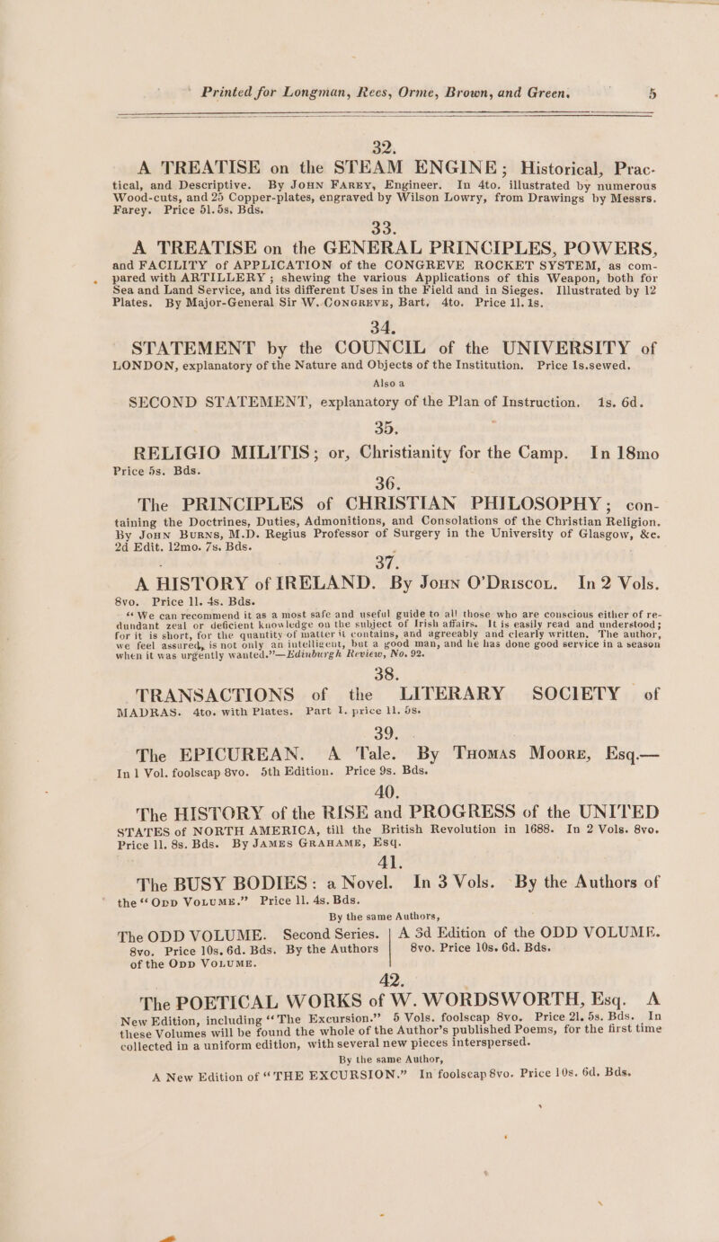 32. A TREATISE on the STEAM ENGINE; Historical, Prac- tical, and Descriptive. By JoHn Farry, Engineer. In 4to. illustrated by numerous Wood-cuts, and 25 Copper-plates, engraved by Wilson Lowry, from Drawings by Messrs. Farey. Price 51.5s. Bds. 33. A TREATISE on the GENERAL PRINCIPLES, POWERS, and FACILITY of APPLICATION of the CONGREVE ROCKET SYSTEM, as com- pared with ARTILLERY ; shewing the various Applications of this Weapon, both for Sea and Land Service, and its different Uses in the Field and in Sieges. Illustrated by 12 Plates. By Major-General Sir W..CoNnGREVE, Bart, 4to. Price 1l.1s. 34. STATEMENT by the COUNCIL of the UNIVERSITY of LONDON, explanatory of the Nature and Objects of the Institution. Price Is.sewed. Also a SECOND STATEMENT, explanatory of the Plan of Instruction. 1s. 6d. 35. RELIGIO MILITIS; or, Christianity for the Camp. In 18mo Price 5s. Bds. 36. The PRINCIPLES of CHRISTIAN PHILOSOPHY ; con- taining the Doctrines, Duties, Admonitions, and Consolations of the Christian Religion. By Joun Burns, M.D. Regius Professor of Surgery in the University of Glasgow, &amp;e. 2d Edit. 12mo. 7s. Bds. : 37. A HISTORY of IRELAND. By Joun O’Driscot. In 2 Vols. 8vo. Price ll. 4s. Bds. “6 We can recommend it as a most safe and useful guide to al! those who are conscious either of re- dundant zeal or deficient knowledge on the subject of Irish affairs. It is easily read and understood; for it is short, for the quantity of matter it contains, and agreeably and clearly written. The author, we feel assured, is not only an intelligent, but a good man, and he has done good service in a season when it was urgently wanted.”—LEdinburgh Review, No. 92. 38. TRANSACTIONS of the LITERARY SOCIETY of MADRAS. 4to. with Plates. Part 1. price ll. os. 39 sx : The EPICUREAN. A Tale. By Tuomas Moore, Esq.— In 1 Vol. foolscap 8vo. 5th Edition. Price 9s. Bds. AO. The HISTORY of the RISE and PROGRESS of the UNITED STATES of NORTH AMERICA, till the British Revolution in 1688. In 2 Vols. 8vo. Price ll. 8s. Bds)» By JAMES GRAHAME, Esq. Al. The BUSY BODIES: a Novel. In 3 Vols. By the Authors of the ‘*Opp VoLuME.” Price ll. 4s. Bds. By the same Authors, The ODD VOLUME. Second Series. | A 3d Edition of the ODD VOLUME. 8vo. Price 10s.6d. Bds. By the Authors 8vo. Price 10s. 6d. Bds. of the Opp VOLUME. 42. The POETICAL WORKS of W. WORDSWORTH, Esq. A New Edition, including ‘The Excursion.” 5 Vols. foolscap 8vo. Price 21. 5s. Bds. In these Volumes will be found the whole of the Author’s published Poems, for the first time collected in a uniform edition, with several new pieces interspersed. By the same Author, A New Edition of “THE EXCURSION.” In foolscap 8vo. Price 10s. 6d, Bds.