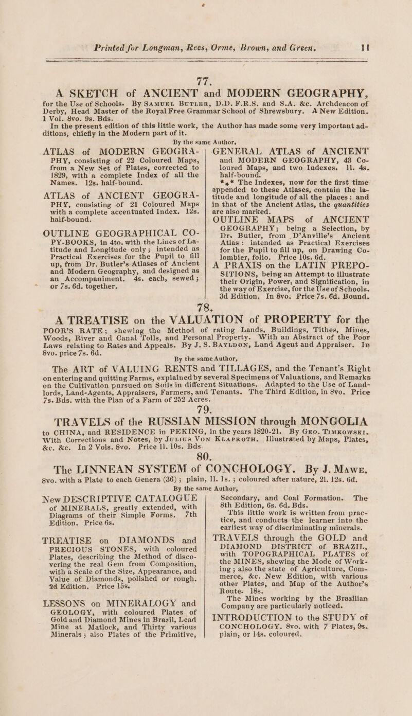 for the Use of Schools. 1 Vol. 8vo. 9s. Bds. ditions, chiefly in the Modern part of it. ATLAS of MODERN GEOGRA- PHY, consisting of 22 Coloured Maps, from a New Set of Plates, corrected to 1829, with a complete Index of all the Names. 12s. half-bound. ATLAS of ANCIENT GEOGRA- PHY, consisting of 21 Coloured Maps with a complete accentuated Index. 12s. half-bound. OUTLINE GEOGRAPHICAL CO- GENERAL ATLAS of ANCIENT and MODERN GEOGRAPHY, 48 Co- loured Maps, and two Indexes. ll. 4s. half-bound. *,* The Indexes, now for the first time appended to these Atlases, contain the la- titude and longitude of all the places: and in that of the Ancient Atlas, the quantities are also marked. OUTLINE MAPS of ANCIENT GEOGRAPHY; being a Selection, by Dr. Butler, from _D’Anville’s Ancient Atlas: intended as Practical Exercises PY-BOOKS, in 4to. with the Lines of La- titude and Longitude only; intended as Practical Exercises for the Pupil to fill up, from Dr. Butler’s Atlases of Ancient and Modern Geography, and designed as an Accompaniment. 4s. each, sewed; or 7s, 6d. together. for the Pupil to fill up, on Drawing Co- lombier, folio. Price 10s. 6d. A PRAXIS on the LATIN PREPO- SITIONS, being an Attempt to illustrate their Origin, Power, and Signification, in the way of Exercise, for the Use of Schools. 3d Edition, In 8vo. Price 7s. 6d. Bound. 78. A TREATISE on the VALUATION of PROPERTY for the POOR’S RATE; shewing the Method of rating Lands, Buildings, Tithes, Mines, Woods, River and Canal Tolls, and Personal Property. With an Abstract of the Poor Laws relating to Rates and Appeals. By J.S. Bayupon, Land Agent and Appraiser, In 8vo. price 7s. 6d. By the same Author, The ART of VALUING RENTS and TILLAGES, and the Tenant’s Right onentering and quitting Farms, explained by several Specimens of Valuations, and Remarks on the Cultivation pursued on Soils in different Situations. Adapted to the Use of Land- lords, Land-Agents, Appraisers, Farmers, and Tenants. The Third Edition, in 8vo. Price 7s. Bds. with the Plan of a Farm of 252 Acres. 79. TRAVELS of the RUSSIAN MISSION through MONGOLIA to CHINA, and RESIDENCE in PEKING, in the years 1820-21. By Gro. TiIMKowsk1. With Corrections and Notes, by JuLius VON KLAPROTH. Illustrated by Maps, Plates, &amp;e. &amp;c. In2 Vols. 8vo. Price ll. 10s. Bds. 80. The LINNEAN SYSTEM of CONCHOLOGY. By J. Mawe. 8vo. with a Plate to each Genera (36); plain, ll. Is. ; coloured after nature, 21. 12s. 6d. By the same Author, New DESCRIPTIVE CATALOGUE Secondary, and Coal Formation. The of MINERALS, greatly extended, with Diagrams of their Simple Forms, /th Edition. Price 6s. TREATISE on DIAMONDS and PRECIOUS STONES,. with coloured Plates, describing the Method of disco- vering the real Gem from Composition, with a Scale of the Size, Appearance, and Value of Diamonds, polished or rough. 2a Edition. Price 15s. LESSONS on MINERALOGY and GEOLOGY, with coloured Plates. of Gold and Diamond Mines in Brazil, Lead Mine at Matlock, and Thirty various Minerals ; also Plates of the Primitive, 8th Edition, 6s. 6d. Bds. This little work is written from prac- tice, and conducts the learner into the earliest way of discriminating minerals. TRAVELS through the GOLD and DIAMOND DISTRICT of BRAZIL, with TOPOGRAPHICAL PLATES of the MINES, shewing the Mode of Work- ing; also the state of Agriculture, Com- merce, &amp;c. New Edition, with various other Plates, and Map of the Author’s Route. 18s. The Mines working by the Brazilian Company are particularly noticed. INTRODUCTION to the SFUDY of CONCHOLOGY. 8vo. with 7 Plates, 9s. plain, or 14s. coloured,